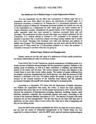 The DeliberateUse of Refined Sugar to Assist DegenerativeDisease
You can immediately see the effect that consumption of refined sugar has on a
population, and since these effects are known, the distribution of refined sugar to a
population constitutes a criminal act. In Vietnam the U.S. Government instituted a very
successfbl program of selling the Vietnamese processed polished rice (which you can see
at the supermarket) as a replacement for their whole grain rice which contains the B
vitamin (thiamine) complex. Immediately the general health of the -etnamese began to
suffer, especially when they were exposed to American processed foods and soft
beverages. The combination of white rice and white sugar was a lethal combination for the
Vietnamese. U.S. medical officials in Vietnam in 1971 pretended to be stumped, and
decided to announce that a mysterious disease was being coming rampant and a vaccine
had to be found. Warnings were broadcast over radio and television and millions of
leaflets were dropped. The Vietnamese government was then stuck with the bill for blood
plasma and IV fluids which the U.S.Government airlifted in to "solve the problem". I
remember it because I was there when this was going on.
Refined Sugar, Diabetes and Hypoglycemia
Dietary causes are not the only cause of a malfbnction of body insulin production,
but dietary relationships arewhat we will focus on here.
From World War I to the Vietnam era, physical examinations of drafteespoints to a
steady increase of diabetes among teenagers and the population in general. Diabetes is the
leading cause of blindness, as well as a major contributor to disability and death from
disease of the kidney and the heart. The current estimate of those with diabetes in the
United States is more than twenty million people. The number of people suffering from
pre-diabetic symptoms, hypoglycemia (low blood glucose, very often the precursor of full
diabetes) is estimated to be over 100 million people the number is going up each day
because of the criminal practices of the American food industry and the spineless
government beseiged with payoffsand constant lobbying for increased profits.
According to a September 1973 letter from the Department of Health, Education
and Welfare (an organization that exists, like others, to ensure the exact opposite),
unpublished data shows that out of 134,000people interviewed in 1973, 66,000 (49.2%)
reported the symptoms of hyperglycemia (sweating, shakiness, trembling, anxiety, rapid
heartbeat, headache, weakness, and occasionally seizures and coma). According to the
Journal of the American Medican Association in 1973, "the majority of people with these
symptoms do not have hypoglycemia". The fact they they do not state what they have is
significant, yet they cannot claim to know unless they really know what is happening and
they are not telling anyone.
Sincethe HEW study remains unpublished the AMA can claim not to know about it,
and say that the claims of widespread hypoglycemia in the United States are "not
supported by medical evidence", since the HEW study reported statistical epidemiological
 