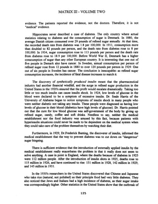 evidence. The patients reported the evidence, not the doctors. Therefore, it is not
"medical"evidence.
Hippocrates never described a case of diabetes. The only country where actual
statistics relating to diabetes and the consumption of sugar is Denmark. In 1880, the
average Danish citizen consumed over 29 pounds of refined sugar annually. At that time,
the recorded death rate fiom diabetes was 1.8 per 100,000. In 1911, consumption more
than doubled to 82 pounds per person, and the death rate from diabetes rose to 8 per
100,000. In 1934, sugar consumption rose to 113 pounds per person and the death rate
fiom diabetes rose to 18.9 per 100,000. Before World War 11, Denmark has a higher
conscumption of sugar than any other European country. It is interesting that one out of
five people in Demark also have cancer. In Sweden, annual consumption per person of
refined sugar rose fiom 12 pounds in 1880 to over 120 pounds per person in 1929. One
out of six people in Sweden has cancer. The conclusion is inescapable: as refined sugar
consumptionincreases,the incidence of fatal disease increasesto match it.
The discovery of synthetically produced insulin meant that the pharmaceutical
industry had another financial windfall, and the surge in refined sugar production in the
United States in the 1920's ensured that the profit would escalate dramatically. Taking too
little or too much insulin can cause insulin shock. In 1924, low levels of glucose in the
blood were declared to be a symptom of excessive insulin. Dr. Seale Hanis of the
University of Alabama began to notice symptoms of insulin shock in many people who
were neither diabetic not taking any insulin. These people were diagnosed as having low
levels of glucose in their blood (diabetics have high levels of glucose). Dr. Hanis pointed
out that the cure for low blood glucose was self-government of the body by giving up
refined sugar, candy, coffee and soft drinks. Needless to say, neither the medical
establishment nor the food industry was amused by this fact, because patients with
hyperinsulin situations could never be made to be dependent on the medical system when
they could take care of the problem themselvesby watching their diet.
Furthermore, in 1929, Dr.Frederick Banting, the discoverer of insulin, informed the
medical establishment that the way to prevent diabetes was to cut down on "dangerous"
sugarbingeing.
There is sufficient evidencethat the introduction of externally applied insulin by the
medical establishment really exacerbates the problem in that it really does not seem to
solve anything. A case in point is England, where the deaths because of diabetes in 1925
were 112 million people. After the introduction of insulin shots in 1925, deaths rose to
115 million in 1926, and have continued to rise: 131 million in 1928, 142million in 1929,
and 145million in 1931.
In the 1930's researchers in the United States discovered that Chinese and Japanese
who take rice (natural, not polished) as their principle food had very little diabetes. They
also noticed that Jews and Italians had a high incidence of diabetes, as their sugar intake
was correspondingly higher. Other statisticsin the United States showthat the outbreak of
 
