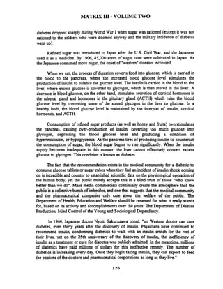 MATRIX I11-VOLUME TWO
diabetes dropped sharply during World War I when sugar was rationed (except it was not
rationed to the soldiers who were doomed anyway and the military incidence of diabetes
went up).
Refined sugar was introduced to Japan after the U.S. Civil War, and the Japanese
used it as a medicine. By 1906, 45,000 acres of sugar cane were cultivated in Japan. As
the Japanese consumed more sugar, the onset of "western"diseasesincreased.
When we eat, the process of digestion coverts food into glucose, which is camed in
the blood to the pancreas, where the increased blood glucose level stimulates the
production of insulin to balance the glucose level. The insulin is carried in the blood to the
liver, where excess glucose is coverted to glycogen, which is then stored in the liver. A
decrease in blood glucose, on the other hand, stimulates secretion of cortical hormones in
the adrenal gland and hormones in the pituitary gland (ACTH) which raise the blood
glucose level by converting some of the stored glycogen in the liver to glucose. In a
healthy bodt, the blood glucose level is maintained by the interplat of ins- cortical
hormones, and ACTH.
Consumption of refined sugar products (as well as honey and fiuits) overstimulates
the pancreas, causing over-production of insulin, coverting too much glucose into
glycogen, depressing the blood glucose level and producing a condition of
hyperinsulinism,or hypoglycemia.As the pancreas tires of producing insulin to counteract
the consumption of sugar, the blood sugar begins to rise sigdicantly. When the insulin
supply becomes inadequate in this manner, the liver cannot effectively convert excess
glucoseto glycogen. This condition is known as diabetes.
The fact that the recommendation exists in the medical community for a diabetic to
consumeglucose tablets or sugar cubes when they feel an incident of insulin shock coming
on is incredible and counter to established scientific data on the physiological operation of
the human body, yet the public mutely accepts this in a blind trust of those "who know
better than we do". Mass media commercials continually create the atmosphere that the
public is a collectivebunch of imbeciles, and onethat suggeststhat the medical community
and the pharmaceutical companies only care about the welfare of the public. The
Department of Health, Education and Welfare should be renamed for what it really stands
for, based on its activity and accomplishments over the years: The Department of Disease
Production, Mind Control of the Young and SociologicalDependency.
In 1960, Japanese doctor Nyoiti Sakurazawa noted, "no Western doctor can cure
diabetes, even thtrty years after the discovery of insulin. Physicians have continued to
recommend insulin, condemning diabetics to walk with an insulin crutch for the rest of
their lives, yet on the 25th anniversary of the discovery of insulin, the inefficiency of
insulin as a treatment or cure for diabetes was publicly admitted. In the meantime, millions
of diabetics have paid millions of dollars for this ineffective remedy. The number of
diabetics is increasing every day. Once they begin taking insulin, they can expect to feed
the pockets of the doctors and pharmaceutical corporations as long as they live."
 