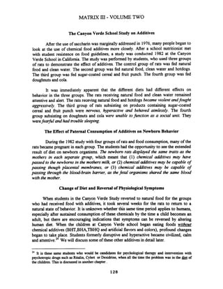MATRIX III - VOLUME TWO
The Canyon Verde School Study on Additives
Mer the use of saccharin was marginally addressed in 1976,many people began to
look at the use of chemical food additives more closely. After a school nutritionist met
with student resistence on food guidelines, a study was conducted 1982 at the Canyon
Verde School in California. The study was performed by students, who used three groups
of rats to demonstrate the effect of additives. The control group of rats was fed natural
food and clean water. The second group was fed natural food, clean water and hotdogs.
The third group was fed sugar-coated cereal and fruit punch. The fourth group was fed
doughnutsand cola.
It was immediately apparent that the different diets had different effects on
behavior in the three groups. The rats receiving natural food and clean water remained
attentive and alert. The rats receving natural food and hotdogs became violent andfought
aggressively. The third group of rats subsisting on products containing sugar-coated
cereal and fruit punch were nervous, hyperactive and behaved aimlessly. The fourth
group subsisting on doughnuts and cola were unable tofinction as a social unit. They
werefeafil andhad trouble sleeping.
The Effect of Paternal Consumption of Additives on Newborn Behavior
During the 1982study with four groups of rats and food consumption, many of the
rats became pregnant in each group. The students had the opportunityto see the extended
result of diet on newborn organisms. The newbom rats displayed the same traits as the
mothers in each separate group, which meant that (1) chemical additives may have
passed to the newborns in the mothers milk, or (2)chemical adiitives may be capable of
passing though placental membranes, or (3) chemical additives may be capable of
passing through the blood-brain barrier, as thefetal organisms shared the same blood
with the mother.
Change of Diet and Reversal of PhysiologicalSymptoms
When students in the Canyon Verde Study reverted to natural food for the groups
who had received food with additives, it took several weeks for the rats to return to a
natural state of behavior. It is unknown whether this same time period applies to humans,
especially after sustained consumption of these chemicals by the time a child becomes an
adult, but there are encouraging indications that symptoms can be reversed by altering
human diet. When the children at Canyon Verde school began eating foods without
chemical additives (BHT,BHqTBHQ and artificial flavors and colors), profound changes
began to take place. Studentsformerly disruptive and hyperactive became civilized, calm
and attentive.24We will discuss some of these other additives in detail later.
24 It is these same students who would be candidates for psychological therapy and intervention with
psychotropic drugs such as Ritah, Cylert or Dexidrine, when all the time the problem was in the gi& of
the children. This is discussed in anotherchapter .
 