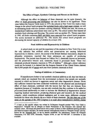 MATRIX III - VOLUME TWO
The Effect of Sugar, Synthetic Colorings and Flavors on the Brain
Although the effect on behavior of these chemicals can be quite dramatic, the
effect on brain ~rocessin~- and intelli~encecan also be shown to be significant. Three
years before the Canyon Verde study in 1979,the schools in New York City made a basic
changein the school lunch program that excluded foodswith a high sugar content, as well
as eliminating foods with two synthetic coloring chemicals. Within one year, the scores on
standardized California achievement tests went up 8%. The school system then banned all
synthetic food coloringsand flavoring. The scoreswent up another 4%. Threee years later
in 1983, all foods containing BHT and BHA were removed from school lunch programs.
The scores increased an additional 4%. This means that school lunch programs are
decreasing the mental capacity of childrenby at least 16%.
Food Additives and Hyperactivity in Children
A school study on rats and the experience of the students in New York City is not
the only indicator that artificial colors and preservatives are causing behavioral
hyperactivity in children.Lancet, thejournal of the British Medical Association, despite its
allopathic orientation, reported that these substances are capable of producing
hyperactivity. Thejournal once focused on Yellow NOS,chemically known as tartrazine,
and the preservative benzoic acid, commonly found in processed foods. These two
chemicals produced dramatic reactions in 79% of children.25Although a direct reference
could not be located, it is claimed that the Surgeon General of the United States claimed
that 8,000people die of cancer each year from synthetic chemicalsin food.
Testing of Additives: A Commentary
If manufacturersbother to test syntheticchemical additives at all,they test them on
animals which are insulated from the enviromental co-factors that 'people are normally
exposed to which are known to aggravate cancer and other degenerative disease. Given
that sufficient research has been conducted worldwide on the physical and psychological
effect of these chemicals, combined with the known fact that they are immune from
regulation because of loopholes, one can only conclude that they continue to be added to
processed foodr deliberately in order to increase the likelihood of degenerative dsease
requiring medical intervention, producing financial gain and incentive for the medical
complex, which constitiutes criminal negligence and, in some cases, deliberate criminal
homicide for those who directly die as a result of these chemicals. The fact that one ofthe
items on the agenda of the 1995 Conmess is to scale down mamfacturer liabilitv claims
25 A book on this specific subject was written by Dr.Bejamin Feingold entitled 'Why Your Child is
Hyperactive". Feingold was an allergist as Kaiser Permanente in San Francisco who asserted that
synthetic colors ,flavoringsand preservativeswere a majorco-factorin both childhoodlearningdisorders
and behaviorlconductdisorders.He started national clearinghouses known as 'Feingold Groups"and his
known for the "Fein~oldDiet'', in use by familes worldwide. For information, contact the Feingold
Association, P.O.Box 6550, Alexandia, Virginia 22306, or call 703-768-3287. A newsletter is also
available.
 