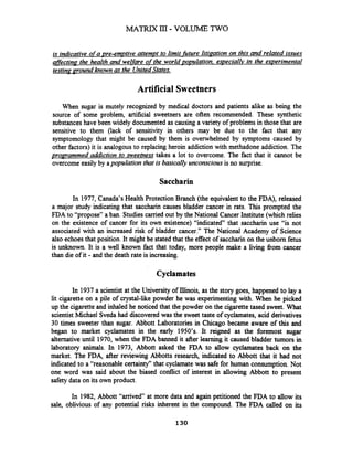 is indicative ofa pre-emptive attempt to limit fhre litipation on this and related issues
decting- the health and welfare of the world population. e~peciallvin the ewerimental
testinamound known as the UnitedStates.
Artificial Sweetners
When sugar is mutely recognized by medical doctors and patients alike as being the
source of some problem, artificial sweetners are often recommended. These synthetic
substanceshave been widely documented as causing a variety of problems in those that are
sensitive to them (lack of sensitivity in others may be due to the fact that any
symptomology that might be caused by them is overwhelmed by symptoms caused by
other factors) it is analogous to replacing heroin addiction with methadone addiction. The
proaramrned addiction to sweetness takes a lot to overcome. The fact that it cannot be
overcome easily by apopulation that is basically unconsciousis no surprise.
Saccharin
In 1977, Canada's Health Protection Branch (the equivalent to the FDA), released
a major study indicating that saccharin causes bladder cancer in rats. This prompted the
FDA to "propose" a ban. Studies carried out by the National Cancer Institute (which relies
on the existence of cancer for its own existence) "indicated" that saccharin use "is not
associated with an increased risk of bladder cancer." The National Academy of Science
also echoesthat position. It might be stated that the effect of saccharinon the unborn fetus
is unknown. It is a well known fact that today, more people make a living fiom cancer
than die of it - and the death rate is increasing.
Cyclamates
In 1937a scientist at the University of Illinois, as the story goes, happened to lay a
lit cigarette on a pile of crystal-like powder he was experimenting with. When he picked
up the cigaretteand inhaled he noticed that the powder on the cigarette tased sweet. What
scientist Michael Sveda had discovered was the sweet taste of cyclamates, acid derivatives
30 times sweeter than sugar. Abbott Laboratories in Chicago became aware of this and
began to market cyclamates in the early 1950's. It reigned as the foremost sugar
alternative until 1970, when the FDA banned it after learning it caused bladder tumors in
laboratory animals. In 1973, Abbott asked the FDA to allow cyclamates back on the
market. The FDA, after reviewing Abbotts research, indicated to Abbott that it had not
indicated to a "reasonable certainty" that cyclamate was safe for human consumption.Not
one word was said about the biased conflict of interest in allowing Abbott to present
safety data on its own product.
In 1982, Abbott "arrived at more data and again petitioned the FDA to allow its
sale, oblivious of any potential risks inherent in the compound. The FDA called on its
 
