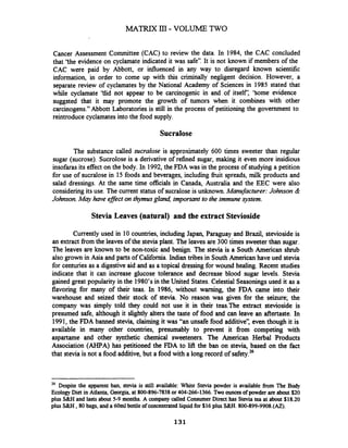 Cancer Assessment Committee (CAC) to review the data. In 1984, the CAC concluded
that 'the evidence on cyclamate indicated it was safe7'.It is not known if members of the
CAC were paid by Abbott, or influenced in any way to disregard known scientific
information, in order to come up with this criminally negligent decision. However, a
separate review of cyclamates by the National Academy of Sciences in 1985 stated that
while cyclamate 'tlid not appear to be carcinogenic in and of itself: 'Some evidence
suggsted that it may promote the growth of tumors when it combines with other
carcinogens." Abbott Laboratories is still in the process of petitioning the government to
reintroduce cyclamatesinto the food supply.
Sucralose
The substance called sucralose is approximately 600 times sweeter than regular
sugar (sucrose). Sucrolose is a derivative of refined sugar, making it even more insidious
insofarasits effect on the body. In 1992,the FDA was in the process of studying a petition
for use of sucralose in 15 foods and beverages, including h i t spreads, milk products and
salad dressings. At the same time officials in Canada, Australia and the EEC were also
considering its use. The current status of sucralose is unknown.Mamfacturer: Johnson &
Johnson.M q have efJect on thymusgland, important to the immune system.
Stevia Leaves (natural) and the extract Stevioside
Currently used in 10 countries, including Japan, Paraguay and Brazil, stevioside is
an extract fiom the leaves of the stevia plant. The leaves are 300 times sweeter than sugar.
The leaves are known to be non-toxic and benign. The stevia is a South American shrub
also grown in Asia and parts of California.Indiantribes in South American have ued stevia
for centuries as a digestive aid and as a topical dressing for wound healing. Recent studies
indicate that it can increase glucose tolerance and decrease blood sugar levels. Stevia
gained great popularity in the 1980's in the United States. Celestial Seasoningsused it as a
flavoring for many of their teas. In 1986, without warning, the FDA came into their
warehouse and seized their stock of stevia. No reason was given for the seizure; the
company was simply told they could not use it in their teas.The extract stevioside is
presumed safe, although it slightly alters the taste of food and can leave an aftertaste. In
1991, the FDA banned stevia, claiming it was "an unsafe food additive': even though it is
available in many other countries, presumably to prevent it fiom competing with
aspartame and other synthetic chemical sweeteners. The American Herbal Products
Association (AHPA) has petitioned the FDA to lift the ban on stevia, based on the fact
that stevia is not a food additive, but a food with a long record of safety.26
26 Despite the apparent ban, stevia is still available: White Stevia powder is available from The Body
Ecology Diet in Atlanta, Georgia, at 800-896-7838or 404-266-1366. Two ouncesofpowder are about $20
plus S&H and lasts about 5-9 months. A company called ConsumerDirect has Stevia tea at about $18.20
plus S&H ,80 bags, and a 60ml bottle of concentratedliquid for $16 plus S&H. 800-899-9908.(AZ).
 