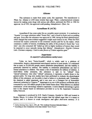Alitame
This substance is made from amino acids, like aspartame. The manufacturer is
Pfizer, Inc. Alitame is 2,000 times sweeter than sugar. Pfizer, a pharmaceutical company
known for making some drugs with serious side effects, petitioned the FDA in 1986 for
approval. As of 1992,the approval is still pending.Manufacturer:Pfizer, Inc.
Acesulfame K (ACK)
AcesulfameK has come under fire as a possible cancer promoter. It is marketed as
"Sunette" in a sugar substitute called "Sweet One", and is found in foods such as pudding
and gum. Soon after the substancewas approved in 1988, during the Bush administration,
critics charged that some evidence suggested it might cause tumors in rats. When the FDA
reviewed the studies conducted on the sweetener (studies paid for by the maker, which
constitute a conflict of interest, invalidating the safety of the product) it found that "over
time", rats who consumed AK "ended up with no higher incidence of tumors than would
be expected to occur naturally during their lifetime". Manufacturer: Hoechst Celenese
Labs. (Germancompany). Usedin someflavors of Tridentsugarlessgum.27
Aspartame
(Laspartyl Lphenylalinine methyl ester)
Today we have "Nutra-Sweet@", which is widely used in a plethora of
consumables, despite a demonstrated neurological reaction in some people. It is estimated
that as many as 20,000,000 people cannot metabolize phenylalimine, and this inability is
genetically inherited by children. The inability to metabolize phenylalinine can lead to
mental retardation in children. This means a risk of retardation for millions of children. A
multi-billion dollar enterprise, this substance is said to be "refined" from
"natural"substances. Like other "refined" substances, it represents a health threat to the
general public. No long term studies have been performed to evaluate the physiological
effects of this substance, yet the public is lead to believe it is absolutely safe. Technically,
the chemical is called aspartame, and it was once on a Pentagon list of biowarfare
chemicalssubmitted to ~on~ress.**Aspartameis in over 4,000 products worldwide and is
consumed by over 200 million people in the United Statesalone. What follows is a skeletal
examination of the chronology related to aspartame. A more detailed chronology is given
later in this chapter based on information provided to us by the Aspartame Consumer
SafetyNetwork.
Aspartame is produced by G.D. Searle Company, founded in 1888 and located in
Skokie, Illinois. It is about 200 times sweeter than the refined sugar that it is meant to
replace, and it is known to erode intelligence and affect short-term memory. It is
27
DallusMorning News, July 6, 1991, p8, "NewArtificial SweetnersRekindleDebate..."
28 Accordingto Alex Constantine in his essay entitled 'SweetPoison ".
132
 