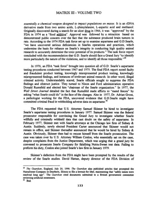 essentiaIIy a chemical weapon designed to impact popdations en masse. It is an rDNA
derivative made fiom two amino acids, L-phenylalanine, L-aspartic acid and methanol.
Originally discovered during a searchfor an ulcer drug in 1966, it was "approved by the
FDA in 1974 as a "food additive". Approval was followed by a retraction based on
demonstrated public concern over the fact that the substance produced brain tumors in
rats. According to the 1974FDA task force set up to examine aspartame and G.D.Sea.de,
"we have uncovered serious deficiencies in Searles operations and practices, which
undermine the basis for reliance on Searle's integrity in conducting high quality animal
research to accurately determine the toxic potential of its products." The task force report
concluded with the recommendationthat G.D. Searle should face a Grand Jury "to identifjr
more particularly the nature of the violations, and to identifjr all those responsible."29
In 1976, an FDA "task force" brought into question all of G.D. Searle's aspartame
testing procedures conducted between 1967 and 1975. The final FDA report noted faulty
and fiaudulent product testing, knowingly misrepresented product testing, knowlingly
misrepresented findings, and instances of irrelevant animal research. In other word, illegal
criminal activity. Understandably scared, Searle officials sought to suppress the FDA
findings and obstruct justice. They turned to Nion and Ford administration operative
Donald Rumsfeld and elected him "chairman of the Searle organization." In 1977, the
Wall Street Journal detailed the fact that Rumsfeld made efforts to "mend fences" by
asking "what Searle could do" in the face of the changes. Also in 1977, Dr. Adrian Gross,
a pathologist working for the FDA, uncovered evidence that G.D.Searle might have
committed criminal fraud in withholding adversedata on aspartame.30
The FDA requested that U.S. Attorney Samuel Skinner be hired to investigate
Searle's aspartame testing procedures in January 1977. Samuel Skinner was the federal
prosecutor responsible for convincing the Grand Jury to investigate whether Searle
willfblly and criminally withheld data that cast doubt on the safety of aspartame. In
February 1977, Skinner met with Searle attorneys at the Chicago law firm of Sidney &
Austin. Suddenly, newly elected President Carter announced that Skinner would not
remain in office, and Skinner thereafter announced that he would be hired by Sidney &
Austin. Obviously, Skinner then had to recuse himself from the Searle prosecution. The
case was taken over by U.S. Attorney William Conlon, who essentially sat on the case,
despite complaints from the Justice Department, which was urging that a grand jury be
convened to prosecute Searle Company for filsifjmg Nutra-Sweet test data. Failing to
preform his duty, Conlon alsojoined Searle's law firm in January 1979.
Skinner's defection fiom the FDA might have been prompted by the results of the
review of the Searle studies. David Hattan, deputy director of the FDA Division of
29 The Guardian, England, July 20, 1990. The Guardian also published articles that prompted the
NutraSweet Company in Deerborn, Illinois to file a lawsuit for libel, maintaining that "safety issues were
resolved long ago". The Guardian cited documents submitted to a British government committee
reviewingartificial sweeteners.
30 Ibid.
 