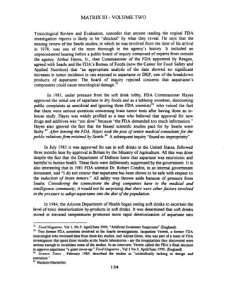 MATRIX I11 - VOLUME TWO
Toxicological Review and Evaluation, concedes that anyone reading the orginal FDA
investigation reports is likely to be "shocked" by what they reveal. He says that the
ensuing review of the Searle studies, in which he was involved from the time of his arrival
in 1978, was one of the most thorough in the agency's history. It included an
unprecedented hearing before a public board of inquiry composed of experts fiom outside
the agency. Arthur Hayes, Jr., then Commissioner of the FDA appointed by Reagan,
agreed with Searle and the FDA's Bureau of Foods (now the Center for Food Safety and
Applied Nutrition) that "an appropriate analysis of the data showed no significant
increases in tumor incidence in rats exposed to aspartame or DKP, one of the breakdown
products of aspartame. The board of inquiry rejected concerns that aspartame's
components could cause neurological damage.31
In 1981, under pressure from the soft drink lobby, FDA Commissioner Hayes
approved the initial use of aspartane in dry foods and as a tabletop sweetner, discounting
public complaints as anecdotal and ignoring three FDA scientists32who voiced the fact
that there were serious questions concerning brain tumor tests after having done an in-
house study. Hayes was widely profiled as a man who believed that approval for new
drugs and additives was "too slow" because "the FDA demanded too much information."
Hayes also ignored the fact that the biased scientific studies paid for by Searle were
faulty.33Afer leaving the FDA, Hayes took the post of senior medical consultantfor the
public relationsfinn retained by ~ e a r l e . ~ ~A subsequentinquiry "found no improprieity".
In July 1983 it was approved for use in soft drinks in the United States, followed
three months later by approval in Britain by the Ministry of Agriculture. All this was done
despite the fact that the Department of Defense knew that aspartane was neurotoxic and
harmful to human health. These factswere deliberately suppressedby the government. It is
also interesting that in 1981 FDA scientist Dr. Robert Condon, in an internal government
document, said "I do not concur that aspartame has been shown to be safe with respect to
the induction of brain tumors." All safety was thrown aside because of pressure fiom
Searle. Considering the connections the drug companies have to the medical and
intelligence community, it would not be surprising that there were otherfactors involved
in thepressure to adopt aspartame into the diet of thepopulation.
In 1984,the Arizona Department of Health began testing soft drinks to ascertainthe
level of toxic deteriorization by-products in soft drinks. It was determined that soft drinks
stored in elevated temperatures promoted more rapid deteriorization of aspartane into
" Food Magazine, Vol 1, No.9.ApriVJune 1990, "ArtificialSweetenerSuspicions"(England).
32 TWOfonner FDA scientists involved in the Searle investigations, Jacqueline Verrett, a fonner FDA
toxicologst who revieweddata from threekey studies, and Adrian Gross, who was part of a team of FDA
investigatorsthat spent three monthsat the Searlelaboratories-say the irregularitiesthey discovered were
serious enough to invalidate some of the studies. In an inte~ew,Verrett called the FDA's final decision
to approveaspartame "a giant cover-up."FoodMaguzine ,Vol 1No.9,AprillJune 1990. (England)
33 Science Times , February 1985, described the studies as "scientifically lacking in design and
execution."
34 Burston-Marsteller.
134
 