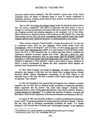 M A T m 111- VOLUME TWO
poisonous methyl alcohol (methanol). The FDA decided to ignore these results. Public
complaints about the effects of aspartane began to come in. People complained of
headaches, dizziness, vomiting, nausea, blurred vision, seizures, convulsions and a host of
other reactions to aspartane.
Also in 1984, the Centers for Disease Control made thej-audulent announcement
that "no serious, widespread" side effects of aspartame had been found. It was an
outright lie, and this announcement was quickly followed by another from PepsiCo that it
was dropping saccharin and adopting aspartame as the sweetener it all its diet drinks.
Others followed suit, despite the January 1984broadcast on CBS Nightly News where &
chief scientist for the FDA task force investipatina- Searle vublicly stated that SearZe
comDanv officialsmade "deliberatedecisions" to cloakamartame 'stoxic effects.
When a human comsumes "Nutra-Sweet@",it breaks down above 85" not only into
its constituent amino acids, but into methanol, which further breaks down into
formaldehyde, which is carcinogenic35and very toxic, as well asformic acid and a brain
tumor agent called diketopiperrnine (DKP). In a meek attempt to ward off hrther public
inquiry, the FDA in 1984 announced that "no evidence has been found to establish that
asparkme's methanol by-product reaches toxic levels". Thir was a direct lie. since
Medical WorldNews re~ortedin 1978. six years earlier. than the methanol content of
agartame is 1.000 times greater than most_foodsunder FDA control. Furthermore, the
methanol in aspartame is "free methanol", which is never found in nature. Methanol in
nature is always accompanied by ethanol and other compounds which mitigate the-
methanol when introduced into the body.
In 1985, Searle Company was bought by Monsanto, the maker of other insidious
substances that manage to find their way into human food, including Bovine Growth
Hormone (BGH). Senator Metzenbaum, commenting on the FDA relative to the
aspartame issue in 1985 said, "the FDA is content to have Searle conduct all safety tests
on aspartane.That's absurd."
In 1986, the WmhingtonPost reported that the Supreme Court rehsed to consider
arguments that the FDA had not followed proper procedures in approving aspartame,
despite arguments that the product "may cause brain damage." (Supreme Court
obstructingJustice). Since Clinton-qpointed Supreme Court Justice Clarence Thomasis
a former attorneyfor ~ o n s a n t o ~ ~.it is unlikely that hundreds of millions of people will
find redress. There are also indications of ties between Monsanto and elementsin the CIA.
In August of 1987, the University of Illinois, a recipient offindingfrom Monsanto,
issued a study "exonerating aspartame of causing seizuresin laboratory animals." The fact
that they were paid by Monsanto automatically invalidates the results. U.S. Senate
hearings in 1987 showed that G.D.Searle used "psychological strategy" to get regulators
35 Formaldehyde is also a prime ingredientin vaccinations/irnmunizatiomgiven to humans.
36 Extraordinary Science, Vol7, No.1, Jan/Feb/Mar 1995, p.39.
135
 