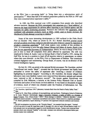 at the FDA "into a yes-saying habit" to "bring them into a subconscious spirit of
participation."37More than half of 69 medical researchers polled by the FDA in 1987 said
they were concerned about aspartame's safety.)*
In 1989, the FDA received over 4,000 complaints fiom people who described
adverse reactions. Because the FDA conveniently lists aspartane as a "food additive". it
removes the legal reauirement for adverse effect reporting to any Federal agency and the
necessitv for safetv monitoring processes. Research also indicates that aspartame. when
combined with glutarnine products (such as MSG. widelv used in foods) increase the
likelihoodofbrain damaze occurring in ~hildren.~'
Some of the more interesting developments in 1989 surfaced in the Palm Beach
Post on October 14th where an article by Dr. H.J. Robert described several recent
aircrafraccidents involvinaconfusionand aberrant pilot behavior caused bv inzestion of
products contain in^ aspartame.40 Soft drink makers were notified of this problem in
1991.It is interesting to note that afrerSamuel Skinner lefrSidnev &Austin, Searle 'slaw
jkm, he was apointed Secretary ofTransportation.Hence, he was in charge of the FAA,
just in time to head off complaints fiom pilots affected by aspartame. His wife was
employed by Sidney & Austin. Later as George Bush's Chief of Staff in 1991, during the
Gulf War, he was in a position to head off all inquiries relative to asparatame, no matter
where they were directed -to the FDA, FAA or Department of Defense. This constitutes
criminal neghgence and racketeering. George Bush, of course, was an ex-director of the
Central IntelligenceAgency.
On July 20, 1990,an article in the national British newspaper The Guardian, entitled
"NutraSweet test results 'faked"', revealed that the British government had finally been
persuaded to review the safety of aspartame after "receiving a dossier of evidence
highlighting its potential dangers." According to The Guardian, the dossier alleged that
laboratory tests were falsified, tumors were removed fiom laboratory animals and animals
were 'restored to life' in laboratory records4'. The dossier against NutraSweet was
compiled by Erik Millstone, a lecturer at the Science Policy Research Unit at Sussex
University and author of two books on food additives. It was based on thousands of pages
of evidence, much of which was obtained under the Freedom of Information Act. The
'' The Guardian,ApriVJune 1990 "Laboratory Animals Back fiom the Dead in Faulty SafetyTests."
'* Ibid.
39 Study by Dr. John Olney, professor of neuropathologyand psychiatry, Washington School of Medicine
in St. Louis, Missouri. Interestingly, Ja~an'sAiinomoto Comuanv, a maker of MSG. is a licensee of
Searle Company. Note: (Nutra-Sweet + MSG = Brain damage in children = Behavior disorders = crime=
perceived control necessity =totalitarian surveillanceand control. Mind control is a reptilian paradigm.
40 Dr. Robert published a report detailing 157 personswith aspartame-inducedconfusionand memory
loss.
41 The full investigationwas known as the "Dressler Report". An examplefrom the report: "Animal
A23LM was alive at week 88, dead fromweek 92 through 104, alive at week 108 ind dead at week 112."
Lab animals were not permanently tagged to avoid identification mixups. Tumorswere removed from
animalswhich were returned "healthy" to the study. Animals were allowed to decomposebefore post
mortem examswere conducted.
 