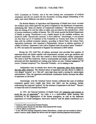 COT, Committee on Toxicity, was at the time looking into consumption of artificial
sweeteners and did not possess the key documents covering alleged mishandling of the
safetytests which Millstonewas asked to provide.
The British Ministry of Agriculture and Department of Health have never revealed
the evidence upon which approval was given in England for the distribution of aspartame,
maintaining that "these are matters of commercial confidence." The British government
does not testing of its own but relies on safety tests provided by the manufacturer, which
of course constitutesa codict of interest. The 1990article quoted the British Department
of Health as saying "NutraSweet is not a health hazard on the available evidence, but
people do suffer 'ideosyncratic reactions' to food additives." Interestingly, it was pointed
out that three out of 14 members of the Committee on Toxicity have direct or indirect
links with the artificial sweetener industry, according to David Clark, the Labour Party
Agriculture spokeman, who requested a Parliamentary Answer to address questions of
conflict of interest. Aspartame is also sold in England under the product name "Canderel."
In 1990,the market for asparatame in England was estimated at £800 million.
During the 1991 Gulf War, all military personnel were provided fiee supplies of
aspartame-laced soft drinks together with experimental vaccines, nerve gas antidotes and
personal insecticides. They were also treated to direct biochemical warfare compounds.
The result is Gulf War Syndrome,which is communicable and deadly, and 50,000 military
personnel and their dependentsare wasting away before our eyes. Criminal negligence? Of
course. Criminal conspiracy? Yes. Genocide? Probably -we're waiting to see.
Independent tests on animals have shown that amartme alters brain chemicals
that also affect behavior. The chemical nature of aspartame was also shown to defeat its
own alleged "purpose" as a "diet aid", since high doses instill a craving for calorie-laden
carbohydrates. Then, the aspartame-carbohydrate combination further increases the effect
of aspartame on the brain.42
Interestingly, even the American Cancer Society confirmed that users of artificial
sweeteners gained more weight than those who didn't use the products, hrther
underminingthe supposed "purpose" for the existence of aspartamein the food.43Haven't
we heard this kind of criminal fraud before?
In 1991, the National Institutes of Health listed 167 svmDtorns and reasons to
avoid the use of a s . ~ a r t m e ~ ~ ,but today it is a multi-million dollar business that
contributes to the degeneration of the human population, as well as the deliberate
suppression of overall intelligence, short-term memory45and the added contribution as a
42 Studiesby MIT neuroscientistRichard Wurtman.
43 American Cancer Societysix-year study which tracked 80,000 women. .
44
Adverse Eflects ofrtspartame.
45 In the 1985 FDA hearings instigatedby SenatorMetzenbaum,a samplecase was revealedin whicha
woman's memory rapidly slippedinto oblivion until she stoppedconsumingaspartime-lacedproducts.
 