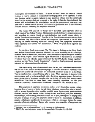 MATRIX I11- VOLUME TWO
carcinogenic environmental co-factor. The FDA and the Centers for Disease Control
continue to receive a stream of complaints from the population about aspartane. It is the
only chemical warfare weapon available in mass quantities (should keep the cone-heads
happy) on the grocery shelf and promoted in the media. It has also been indicated that
women with an intolerance for phenylalinine, one of the compoents of aspartame, may
give birth to infants with as much as a 15% drop in intelligence level if they habitually
consumeproducts containingthis dangerous substance?
The March 1995 issue of The PaclJic Flyer published a pro-aspartame article in
which it stated, "the Federal Aviation Administration conducted its own cognitive research
and, according to experts, found no contraindications that would prevent pilots, or
anyone, from ingesting aspartame." This flies in the face of consistent reports fiom pilots
who maintain they have suffered severe and dangerous repercussions in the air after
drinking soft drinks containing aspartame. Virtually every time, symptoms disappeared
when aspartame-laced drinks were dis~ontinued.~'Over 600 pilots have reported this
problem.
So, the faked Searle tests remain. The FDA bases its findings on the faked Searle
tests, and the Journal of the American MedicalAssociation, examining the FDA findings,
based on the faked Searletests, announced "the consumption of aspartame poses no health
risk for most people." Searle officials argue that the use of aspartame as an artificial
sweetener "has been officially approved not only by the FDA, but by foreign regulatory
agencies and the World Health Organization" - based on Searle-sponsored aspartame
research, not independently conducted tests.
The major selling point of aspartame is as a diet aid, and it has been demonstrated
that the use of this product actually causes people to consume more food. Normally, when
a significant quantity of carbohydrate are comsumed, serotonin levels rise in the brain.
This is manifested as a relaxed feeling after a meal. When aspartartameis ingested with
carbohydrates, such as having a sandwich with a diet drink, aspartame causes the brain to
cease -~roductionof serotonin, meaning that the feeling of having had enough never
materializes. You then eat more foods, many containing aspartame, and the cycle
continues. Monsanto's profit fiom its NutraSweet Division was $993 million in 1990.
The symptoms of aspartame intoxication include severe headaches, nausea, vertigo,
insornina, loss of control of limbs, blurred vision, blindness, memory loss, slurred speech,
mild to severe depression often reaching suicidal levels, hyperactivity, gastrointestinal
disorders, seizures, skin lesions, rashes, anxiety attacks, muscle and joint pain, numbness,
mood changes, loss of energy, menstrual cramps out of cycle, hearing loss or ringing in the
ears, loss or change of taste, and symptoms similar to those in a heart attack. In addition,
aspartic acid chelates (combines)with chromium -which is a necessary elementfor proper
operation of the thyroid gland. People who consume large quantities of aspartame may
46
Steinman,"Dietfor a PoisonedPlanet", p.190.Universityof California study.
47 PILOTS: For more information, contact the Aspartame Safety Network at 214-352-4268
 
