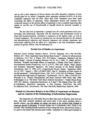 MATRIX I11 - VOLUME TWO
end up with a false diagnosis of Graves disease and suffer allopathic irradiation of their
thyroid gland for no reason. Complaints about aspartame represent 80-85% of all food
complaints registered with the FDA. More than 6,000 complaints have been made
concerning the effects of aspartame. Thirty independent doctors and scientists have
conducted research on the adverse effects of aspartame or have compiled supporting data
against its use.The use of NutraSweet@ or Equal@ should be seriously curtailed or
stopped.
Thefact that tons of aspartame is pumped into the world population each year,
knowingly and deliberately, especially with the historical and documented record of
Paud and misrepresentation, constitutes a conspiracy of the highest order, as well as
criminal negligence. The rewards of continued use are increasedpro$ts for the medical
and pharmaceutical industries and chemical companies who prohuce aspartame and
treat people sufferingPorn the effect of it. Aspartame is the only biochemical warfare
product on grocery shelves.And, the band plays on ....
Partial List of Studies on Aspartame
National Cancer Institute Statistics Review, 1973-87, Bethesda, Nl 11 Pub 89-2789;
Roberts, H.J., "Does Aspartame Cause Human Brain Cancer?", Journal of Advancements
in Medicine, Vol 4 No. 4, Winter 1991; W.C.Monto, "Aspartame: Methanol and the
Public Health", Journal of Applied Nutrition Vol 36, No.1, 1984; T.J. Maher and R.J.
Wurtman, "Possible Neurologic Effects of Aspartame, a Widely Used Food Additive,"
Environmental Health Perspectives, Vol 75, p.53-57, 1987; M.F. Drake, "Panic Attacks
and Excessive Aspartame Ingestion", The Lancet (Journal of the British Medical
Association), Sept 13, 1986, p.631; Congressional Record, Senate, "Aspartame Safety
Act of 1995," August 1, 1985, p.S10820-10847; Ishu II, "Incidence of brain tumors in
rats fed aspartame", ToxicologrcalLetters, 1981, Vol 7, p.433-437; RG.Walton, "Seizure
and Mania after high intake of Aspartame," Psychomatics, Vol27, 1986, p.218-220; R.J.
Wurtman et al, "Dietary Phenylalanine and Brain Functionsl,MITPress, May 1988;
D.Remington et al, "TheBitter TruthAbout Artzj?cial Sweeteners",%tality House Press,
1987; H.J. Roberts, "A~partame,NutraSweet...Is It Safe?",The Charles Press, Dec 1989;
B.A.Mullarkey, Bittersweet Aspartame, A Diet Delusion, NutriVoice, Inc.,1992;
R.L.Blaylock, M.D., Excitotoxins... The Taste 7hatKills, Health Press, Santa Fe, 1994.
Denials in Literature Relative to the Effect of Aspartame on Humans
and an Analysis of the Methodology of Information Suppression
One thing that you will readily discover after many trips to libraries, both local and
state, with their computer databases and access lines, if you know anything about a
specific subject, you can ahoqs see things you know to be verified truth cloaked in
corporate denials in literature.It sounds strange, but it is absolutely a fact. Check it out
yourself After spendingliterallyhundreds of hours doingthis book, and previous books, it
is a quirk in the system that becomes quite evident. Aspartameis a really good example to
 