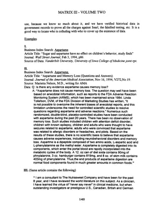 use, because we know so much about it, and we have verified historical data in
government records to prove all the charges against Searl, the falsified testing, etc. It is a
good way to locate who is colludingwith who to cover up the existence of data.
I.
Business Index Search:As~artame.
Article Title:"Sugarand aspartamehave no effect on children's behavior, study finds"
Journal: WallStreet Joumal, Feb 3, 1994, p86.
Source ofData: Vanderbilt University, Universityof Iowa College of Medicinejoint rpt.
11.
Business Index Search:Aspartame.
Article Title:"Aspartame and Memory Loss (Questions and Answers).
Journal:Journal of the AmericanMedical Association, Nov 16, 1994, V272,No.19.
Source:Marietta Nelson, M.D.,writing for AMA
Data: Q: Is there any evidence aspartame causes memory loss?
A: "Aspartame does not cause memory loss. The question may well have been
based on anecdotal information, such as reports to the FDA Adverse Reaction
Monitoring System (ARMS), which has been maintainedsince 1984. Linda
Tollefson, DVM, of the FDA Divisionof MarketingStudies has written, "It
is not possible to overcome the inherent biases of anecdotal reports, and this
limitationunderscoresthe needfor controlled scientific studies to resolve
questions regarding aspartame and adverse reactions." Numerous such
randomized,double-blind, placebo-controlledstudies have been conducted
with aspartame during the past 20 years. There has been no observation of
memory loss. Such studies included childrenwith attentiondeficit disorder,
children with known epilepsy, children and adults who were thought to have
seizures relatedto aspartame, adults who were convincedthat aspartame
was relatedto allergic disordersor headaches, and pilots. Basedon the
results of these studies, there is no scientific basis to believethat aspartame
causes adverse experiences, includingneurobehavioraldisorders and memory
loss. Aspartme is a dipeptide composed of two amino acids, L-aspartic acid and
L-phenylalamineas the methylester. Aspartame is completely digested into its
components,which enter the portal blood are rapidly incorporated into the
metabolic cycles of the body. A 12. oz can of diet soda contains 90mg of
phnylalanine, 3 oz. hamburgercontains 819mg, and 8 oz. of skim milk contains
403mg of phenylalanine. Thus,the end productsof aspartame digestion are
normalfood componentsfound in much greater amounts in common foods."
III. (Same article containsthe following)
Iam a consultant to The NutrasweetCompany and have been for the past
8 year, and Ihave reviewedthe world literature on this subject. As a clinician,
Ihave learnedthe virtue of "never say never" in clinical medicine, but when
outstanding investigators ar prestigious U.S., Canadian, Britishand German
 