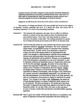 MATRIX 111 - VOLUME TWO
medical schools have been charged to study specific anecdotal allegations
regarding aspartame by conducting controlled clinical tests, they have not
been able to sunstantiate the claim that aspartame causes memory loss. I
would be pleased to provide a bibliography of pertinent articles."
(Signed by an MD fromthe Universityof New Mexico School of Medicine)
The patterns of verbiage and denial in this issue parallel that found on the subjects
of fluorides, vaccines, pesticides and more. It is always the same, and always fbll of
fraudulent statements. Let's look at the preceeding statements:
StatementI: The statement that aspartame, and sugar, have no effect on childrens
behavior is clearly not the case, based on reams of experiential data
and scientific reports. I don't know who these people are trying to
fool more, the public or each other. The evidence presented in a partial
list of studiespreviously proves article in the W Uto be absolute bunk.
Statement II: The first thing that strikesme is the comment that adverse reports about
aspartameconstitute"anecdotal" information.The word "anecdotal"
means simply "an unpublished account of a personal event containing
little known facts". In other words, if you experience a reaction to
a drug, and word of the reaction needs to be suppressed from the
public, even though it is valid information reported with an established
adverse event reporting system, then the people who aretrying to
suppressthe informationwill notpublish it.Because it is not published,
even if the information is absolutelytrue, the word "anecdotal" is used
by allopathic medicine and materialist scienceto dismiss that which does
not fit into their paradigm. Secondly, the author of the article failsto
mention that aspartamebreaks d o h into methanol, or wood alcohol,
which is toxic to humans, at temperatures above 85 degrees. Thirdlv,
the familiar phase "because it is in the body already", which has been
used before in defense of irrationality, does not apply to the combination
of L-aspartic acid and L-phenylalanine (aspartame), over and abovethe
fact thatphenylalanine is not described as being in the body naturally, but
only as a consequence of itspresence in thingswe should not be eating
anywcry. Two wrongs to not make a right. Furthermore, the stated use
of brain damaged humans to evaluateif aspartamecausesmemory loss
is a bit ludicrous. The factsare already in. The studieshave been done.
The maker of aspartamehas alreadybeen slapped on the hand for doing
fraudulent studies. So, my dear AMA, don't give us that crap about
20 years of studies, double-blind and placebo-controlled bullshit regarding
aspartame.
Statement III: This is a good one, indeed. The fact that this doctor is a consultant to the
maker of aspartameautomaticallydsqualzjies himfrom making any
 