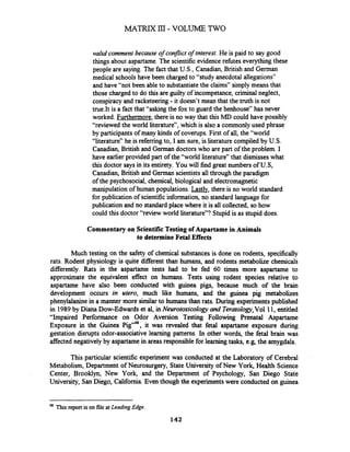 valid comment because of conflict of interest.He is paid to say good
things about aspartame. The scientific evidence refbtes everything these
people are saying. The fact that U.S., Canadian, British and German
medical schoolshave been charged to "study anecdotal allegations"
and have "not been ableto substantiatethe claims" simply means that
those charged to do this are guilty of incompetance, criminalneglect,
conspiracy and racketeering - it doesn't mean that the truth is not
true.It is a fact that "asking the fox to guard the henhouse" has never
worked. Furthermore,there is no way that this MD could have possibly
"reviewed the world literature", which is also a commonly used phrase
by participants of many kinds of coverups. First of all, the "world
"literature" he is refemngto, I am sure, is literaturecompiled by U.S.
Canadian, British and German doctorswho are part of the problem. I
have earlier provided part of the "world literature" that dismisseswhat
this doctor says in its entirety. You will find great numbers of U.S,
Canadian, British and German scientists all through the paradigm
of the psychosocial, chemical, biological and electromagnetic
manipulation of human populations. Lastly, there is no world standard
for publication of scientific information,no standard language for
publication and no standard place where it is all collected, so how
could this doctor "review world literature"? Stupid is as stupid does.
Commentary on Scientific Testing of Aspartame in Animals
to determine Fetal Effects
Much testing on the safety of chemical substances is done on rodents, specifically
rats. Rodent physiology is quite different than humans, and rodents metabolize chemicals
differently. Rats in the aspartame tests had to be fed 60 times more aspartame to
approximate the equivalent effect on humans. Tests using rodent species relative to
aspartame have also been conducted with guinea pigs, because much of the brain
development occurs in utero, much like humans, and the guinea pig metabolizes
phenylalanine in a manner more similarto humans than rats. During experiments published
in 1989by Diana Dow-Edwards et al, in Neurotoxicology and Teratology,Vol 1 1,entitled
"Impaired Performance on Odor Aversion Testing Following Prenatal Aspartame
Exposure in the Guinea it was revealed that fetal aspartame exposure during
gestation disrupts odor-associative learning patterns. In other words, the fetal brain was
affected negatively by aspartamein areas responsiblefor learning tasks, e.g, the amygdala.
This particular scientific experiment was conducted at the Laboratory of Cerebral
Metabolism, Department of Neurosurgery, StateUniversity of New York, Health Science
Center, Brooklyn, New Yorlc, and the Department of Psychology, San Diego State
University, SanDiego, California.Even though the experimentswere conducted on guinea
- - --
48 This report is on file at Leading Edge.
142
 
