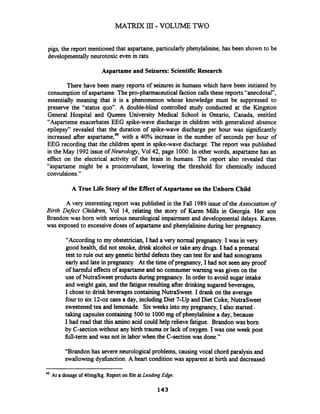 pigs, the report mentioned that aspartame,particularly phenylalinine, has been shown to be
developmentally neurotoxic even in rats.
Aspartame and Seizures: Scientific Research
There have been many reports of seizures in humans which have been initiated by
consumption of aspartame. The pro-pharmaceutical faction calls these reports "anecdotal",
essentially meaning that it is a phenomenon whose knowledge must be suppressed to
preserve the "status quo". A double-blind controlled study conducted at the Kingston
General Hospital and Queens University Medical School in Ontario, Canada, entitled
"Asparteme exacerbates EEG spike-wave discharge in children with generalized absence
epilepsy7'revealed that the duration of spike-wave discharge per hour was significantly
increased after aspartame,49with a 40% increase in the number of seconds per hour of
EEG recording that the children spent in spike-wave discharge. The report was published
in the May 1992issue ofNeurology, Vol42, page 1000. In other words, aspartame has an
effect on the electrical activity of the brain in humans. The ieport also revealed that
"aspartame might be a proconvulsant, lowering the threshold for chemically induced
convulsions."
A True Life Story of the Effect of Aspartame on the Unborn Child
A very interesting report was published in the Fall 1989issue of the Association of
Birth Defect Children, Vol 14, relating the story of Karen Mills in Georgia. Her son
Brandon was born with serious neurological impairment and developmental delays. Karen
was exposed to excessive doses of aspartame and phenylaliie during her pregnancy.
"According to my obstetrician, I had a very normal pregnancy..Iwas in very
good health, did not smoke, drink alcohol or take any drugs. I had a prenatal
test to rule out any geneticbihd defectsthey can test for and had sonograms
early and late in pregnancy. At the time of pregnancy, I had not seen any proof
of h d l effects of aspartame and no comsumerwarning was given on the
use of NutraSweet products duringpregnancy. In order to avoid sugar intake
and weight gain, and the fatigueresulting after drinking sugared beverages,
I chose to drink beverages containingNutraSweet. I drank on the average
four to six 12-02 cans a day, including Diet 7-Up and Diet Coke, NutraSweet
sweetenedtea and lemonade. Six weeks into my pregnancy, I also started.
taking capsules containing 500to 1000mg of phenylalininea day, because
I had read that this amino acid could help relieve fatigue. Brandon was born
by C-section without any birth trauma or lack of oxygen. I was one week post
fill-term and was not in labor when the C-section was done."
"Brandon has severe neurological problems, causing vocal chord paralysis and
swallowing dysfunction.A heart condition was apparent at birth and decreased
49 At a dosage of 40mgkg. Report on file atLeading Edge.
143
 