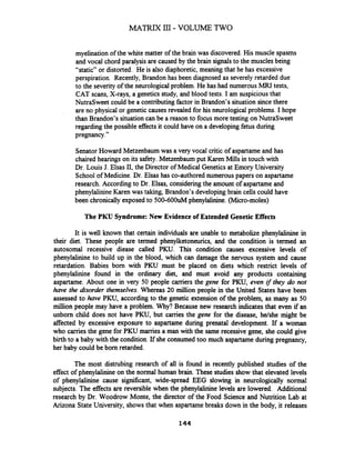 MATRIX 111- VOLUME TWO
myelination of the white matter of the brain was discovered. His muscle spasms
and vocal chord paralysis are caused by the brain signals to the muscles being
"static" or distorted. He is also diaphoretic, meaning that he has excessive
perspiration. Recently, Brandon has been diagnosed as severely retarded due
to the severityof the neurological problem. He has had numerous MRI tests,
CAT scans, X-rays, a genetics study, and blood tests. I am suspiciousthat
NutraSweet could be a contributingfactor in Brandon's situation sincethere
are no physical or genetic causes revealed for his neurological problems. I hope
than Brandon's situation can be a reason to focus more testing on NutraSweet
regarding the possible effects it could have on a developing fetus during
pregnancy."
SenatorHoward Metzenbaum was a very vocal critic of aspartame and has
chaired hearings on its safety.Metzenbaum put Karen Mills in touch with
Dr. Louis J. Elsas 11,the Director of Medical Genetics at Emory University
School of Medicine. Dr. Elsas has co-authored numerous papers on aspartame
research. Accordingto Dr. Elsas, considering the amount of aspartame and
phenylalinineKaren was taking, Brandon's developing brain cells could have
been chronically exposed to 500-600uM phenylalinine. @hero-moles)
The PKU Syndrome: New Evidence of Extended Genetic Effects
It is well known that certain individuals are unable to metabolize phenylalinine in
their diet. These people are termed phenylketoneurics, and the condition is termed an
autosomal recessive diease called PKU. This condition causes excessive levels of
phenylalinine to build up in the blood, which can damage the nervous system and cause
retardation. Babies born with PKU must be placed on diets which restrict levels of
phenylalinine found in the ordinary diet, and must avoid any products containing
aspartame. About one in very 50 people carriers the gene for PKU, even if they do not
have the disorder themselves.Whereas 20 million people in the United States have been
assessed to have PKU, according to the genetic extension of the problem, as many as 50
million people may have a problem. Why? Because new research indicates that even if an
unborn child does not have PKU, but carries the gene for the disease, he/she might be
affected by excessive exposure to aspartame during prenatal development. If a woman
who carries the gene for PKU marries a man with the same recessive gene, she could give
birth to a baby with the condition. If she consumed too much aspartame during pregnancy,
her baby could be born retarded.
The most distrubing research of all is found in recently published studies of the
effect of phenylalinine on the normal human brain. These studies show that elevated levels
of phenylalinine cause significant, wide-spread EEG slowing in neurologically normal
subjects. The effects are reversible when the phenylalinine levels are lowered. Additional
research by Dr. Woodrow Monte, the director of the Food Science and Nutrition Lab at
Arizona State University, showsthat when aspartame breaks down in the body, it releases
 