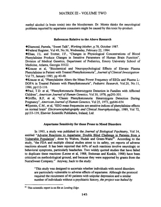 MATRIX 111- VOLUME TWO
methyl alcohol (a brain toxin) into the bloodstream. Dr. Monte thinks the neurological
problems reported by aspartameconsumers might be caused by this toxic by-product.
References Relative to the Above Research
+Diamond, Pamela, "Sweet Talk", WorkingMother, p.78, October 1987.
+Federal Register, Vol49, No.36, Wednesday, February 22, 1984.
+Elsas, J.L. and Trotter, J.F., "Changes in Physiological Concentrations of Blood
Phenylalinine Produce Changes in Sensitive Parameters of Human Brain Function",
Division of Medical Genetics, Department of Pediatrics, Emory University School of
Medicine, Atlanta, Georgia 30322.
Wrause et al, "Biochemical and Neuropsychological Effects of Elevate Plasma
Phenylalinine in Patient with Treated Phenylketoneuria", Journal of ClinicalInvestigation
Vol75, January 1985, pp 40-48.
Wrause et al, "Phenylalinine Alters the Mean Power Frequency of EEGs and Plasma L-
DOPA in Treated Patients with Phenylketoneuria", Pediatric Research, Vo1.20, No.11,
1986,~~112-116.
+Paul, T.D. et al, "Phenylketoneuria Heterozygote Detection in Families with Affected
Children", AmericanJournalof Human Genetics, Vol30, 1978,pp293-301.
+Griffin, R.F, et al, "Classic Phenylketoneuria: Heterozygote Detection During
Pregnancy7',AmericanJournal of Human Genetics, Vol25, 1973, pp646-654.
+Epstein, C.M., et al, "EEG mean frequenciesare sensitiveindicesof phenylalinine effects
on normal brain" Electroencephalography and ClinicalNeurophysiology, 1989, Vol 72,
pp133-139, Elsevier ScientificPublishers, Ireland, Ltd.
Aspartame sensitivity for those Prone to Mood Disorders
In 1993, a study was published in the Journal of Bzological Psychiatry, Vol 34,
entitled "Adverse Reactions to hl>EUtame:Double Blind Challenge in Patients from a
Vulnerable Population", done by Walton, Hudak and ree en-~aite". According to the
study, "the FDA and multiple clinical studies attest to its safety, yet reports of adverse
reactions abound. It has been reported that 66% of such reactions involve neurologic or
behavioral symptoms, particularly headaches. Two widely quoted studies that have failed
to duplicate these reactions (Leone et al, 1988; Steinman and Kunkle, 1988) have been
criticized on methodological ground, and because they were supported by grants fiom the
NutraSweet Company." Anyway, back to the study:
"This study was designed to ascertainwhether individualswith mood disorders
are particularlyvulnerableto adverse effects of aspartame.Although the protocol
required the recuitment of 40 patients with unipolar depressionand a similar
number of individualswithout a psychiatric history, theproject was halted by
50
This scientific report is on file at Leading Edge.
 