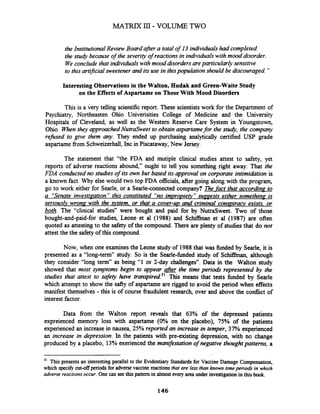 the Institutional Review Board after a totalof 13 individualshad completed
the study because of the severity of reactionsin individualswith mood disorder.
Weconclude that individualswith mood disordersareparticularly sensitive
to this arbficial sweetener and its use in thispopulation should be discouraged "
Interesting Observations in the Walton, Hudak and Green-Waite Study
on the Effects of Aspartame on Those With Mood Disorders
This is a very telling scientific report. These scientists work for the Department of
Psychiatry, Northeasten Ohio Univerisities College of Medicine and the University
Hospitals of Cleveland, as well as the Western Reserve Care System in Youngstown,
Ohio. Whenthey approached NutraSweet to obtain aspartamefor the stuc&, the company
refised to grve them any. They ended up purchasing analytically certified USP grade
aspartame from Schweizerhall, Inc in Piscataway,New Jersey.
The statement that "the FDA and mutiple clinical studies attest to safety, yet
reports of adverse reactions abound," ought to tell you something right away. That the
FDA conducted no studies of its own but based its approval on corporate intimidation is
a known fact. Why else would two top FDA officials, after going along with the program,
go to work either for Searle, or a Searle-connected company? ?'he-factthat according to
a "Senate investiaation" this constituted "no impro~ietv"suaaests either somethina is
seriouslv wrona with the ystem. or that a cover-uv and criminal conmirant exists. or
&&. The "clinical studies" were bought and paid for by NutraSweet. Two of those
bought-and-paid-for studies, Leone et a1 (1988) and Schiffinan et al (1987) are often
quoted as attesting to the safety of the compound. There are plenty of studies that do not
attest the the safety of this compound.
Now, when one examinesthe Leone study of 1988that was fbnded by Searle, it is
presented as a "long-term" study. So is the Searle-hded study of Schihan, although
they consider "long term" as being "1 or 2-day challenges". Data in the Walton study
showed that most symptoms begin to appear afrer the time period. represented by the
studies that attest to safety have tran~pired.~'This means that tests hnded by Searle
which attempt to show the safty of aspartame are rigged to avoid the period when effects
manifest themselves - this is of course fraudulent research, over and above the conflict of
interest factor.
Data from the Walton report reveals that 63% of the depressed patients
expreienced memory loss with aspartame (0% on the placebo), 75% of the patients
experienced an increase in nausea, 25% reported an increase in temper, 37% experienced
an increase in depression. In the patients with pre-existing depression, with no change
produced by a placebo, 13% exerienced the manifstation of negative thoughtpattern, a
This presents an interesting parallel to the Evidentiary Standards for Vaccine Damage Compensation,
which spec@ cut-off periods for adversevaccine reactionsthat are less than known timeperiods in which
adverse reactions occur. One can seethis pattern in almost every area under investigationin this book.
146
 