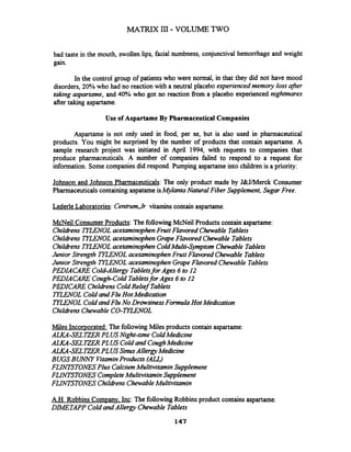 bad taste in the mouth, swollen lips, facial numbness, conjunctival hemorrhage and weight
gain.
In the control group of patients who were normal, in that they did not have mood
disorders, 20% who had no reaction with a neutral placebo experiencedmemory lossafrr
taking aspartame, and 40% who got no reaction fiom a placebo experienced nightmares
after taking aspartame.
Use of Aspartame By Pharmaceutical Companies
Aspartame is not only used in food, per se, but is also used in pharmaceutical
products. You might be surprised by the number of products that contain aspartame. A
sample research project was initiated in April 1994, with requests to companies that
produce pharmaceuticals. A number of companies failed to respond to a request for
information. Some companies did respond. Pumping aspartame into children is a priority:
Johnson and Johnson Pharmaceuticals: The only product made by J&J/Merck Consumer
Pharmaceuticalscontaining aspatameisMylanta Natural Fiber Supplement, Sugar Free.
Lederle Laboratories: Centrum,Jr vitamins contain aspartame.
McNeil Consumer Products: The following McNeil Products contain aspartame:
ChildrensTZLENOLacetaminophenFruit Flavored Chewable Tablets
ChildrensTYLENOLacetaminophen GrapeFlavored Chewable Tablets
Childrens TYZENOLacetaminophen ColdMulti-Symptom Chewable Tablets
Junior Strength TKENOL acetaminophenFruit Flavored Chewable Tablets
Junior Strength TYLENOL acetaminophenGrapeFlavored Chewable Tablets
PWIACARE Cold-Allergy Tabletsfor Ages 6 to 12
PWIACARE Cough-Cold Tabletsfor Ages 6 to 12
PEDICARE ChildrensColdRelief Tablets
TYLENOLCold and Flu Hot Medcation
TYLENOLColdandFlu No Drowsiness Formula Hot Medication
ChildrensChewable CO-TIZENOL
Miles Incorporated: The followingMiles products contain aspartame:
ALKA-SELTZERPLUS Night-time ColdMedicine
AWYA-SELTZERPLUS Coldand CoughMedicine
ALKA-SELZ E R PLUS SinusAllergyMedicine
BUGS BUWY VitaminProducts (AU)
FLINTSTONESPlus CalciumMultivitaminSupplement
FLINTSTONES CompleteMultivitamin Supplement
FLINTSTONES ChildrensChewableMultivitamin
A.H. Robbins Companv. Inc: The followingRobbins product contains aspartame.
DIMETAPP ColdandAllergy Chewable Tablets
 