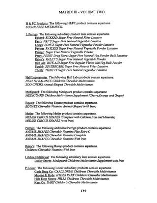 MATRD( I11 - VOLUME TWO
H & PC Products: The followingH&PC product contains aspartame.
SUGAR FREE METAMUCL
L.Pemgo: The following subsidiary product lines contain aspartame.
Eckerd:ECKERD Sugar Free Natural Fiber Laxative
Fav's: FAY'S Sugar Free Natural Vegetableh t i v e
Longs:LONGS Sugar Free Natural VegetablePowder Laxative
Pavless:PAEESS Sugar Free Natural VegetablePowder Laxative
Pemgo: Sugar Free Natural VegetablePowder
Peny: PERRY Drug StoresSugar Free Natural Veg.PowderBulk h t i v e
Ralev's: RALEY'S Sugar Free Natural VegetablePowder
Rite Aid: RITE AID Sugar Free Regular Flavor Nat.Veg.Bulk Powder
Sauibb:SQUIBBCARESugar Free Natural Fiber h t i v e
Thrif&: 7HRIFi'YSugar Free Natural VegetableLaxative
Hall Laboratories:The followingHall Labs products contain aspartame.
HEALXYBALANCE Chilhens ChewableMultivitamin
ZOO CHEWSAnimal-Shaped ChewableMultivitamin
Mediguard: The followingMediguard product contains aspartame
MEDIGUARD ChildensMultivitaminSupplement (Cherry,Orangeand Grape)
Eauate: The followingEquate product containsaspartame.
EQUAi'2Z Chewable VitaminsAnimal-Shqued (withIron)
Meiier: The followingMeijer product containsaspartame.
MEIJER CIRCUSSHAPES (Completewith Calcium,Iron andMinerals)
M I . CIRCUSSHAPES (withIron)
Perrigo: The following additional Perrigo product contains aspartame.
ANUlAL SHAPES Chewable VitaminsPlus Extra C
AMM4L SHAPES Chewable VitaminsComplete
A W L SHAPES Chewable VitaminsWithIron
Ralev's: The following Raleys product containsaspartame.
ChildrensChewable VitaminsWithIron
Lifeline Nutritional: The following subsidiary lies contain aspartame.
Luckv Stores:Mediguard ChildrensMultivitaminSupplementwithIron
P.Leiner:The following Leiner subsidiary products contain aspartame.
Carls Drug CO:CARLSDRUG ChildrensChewableMultivitamin
Malone & Hvde: HIDES PARK ChildrensChewableMultivitamin
Hills D e ~ tStores:HILLS ChildrensChewableMultivitamin
Kent Co:DART Childen's ChewableMultivitamin
 
