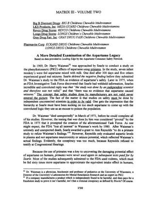 Big- B Discount Drugs:BIG B Childrens ChewableMultivitamin
LKS Products. Inc:MEDI-GUARD Childrens ChewableMultivitamins
Revco Drug Stores:REVCO Childrens ChewableMultivitamins
Longs Drug Stores:LONGS Children's ChewableMultivitamin
Grav Drug Fair. Inc: GRAYDRUG FAIR Childrens ChewableMultivitamin
Pharmavite Corn:ECKARD DRUG ChildrensChewableMultivitamin
LONGS DRUG Childrens ChewableMultivitamin
A More Detailed Examination of the Aspartame Legacy
Based on data provided to Leading Edge by the AspartameConsumer Safety Network
In 1969, Dr. Harry ~ a i s m a n ~ ~was approached by Searle to conduct a study on
the phenylketoneuric(PKU)effects of aspartameusing primates. In the study, seven infant
monkey's were fed aspartame mixed with milk. One died after 300 days and five others
experienced grand mal seizures. Searledeleted the negativefindirig before they submitted
Dr. Waisman's study to the FDA as evidence of aspartame's safety. Later in 1975, when
an FDA Investigative Task Force discovered that Searlehad withheld information, Searles
incredible and convoluted reply was that "the'study was done by an independent scientist
and therefore was not valid," and that "there was no evidence that aspartame caused
seizures." The conceDt that safety studies done by manufacturers are not valid never
entered the picture. The fact of the matter iS that studies on safety must be done by
independent unconnected scientists in order to be valid. One gets the impression that the
hierarchy at Searle must have been sucking on too much aspartame to come up with the
convoluted logic they use as an excuseto poison the population.
Dr. Waisman "died unexpectedly" in March of 1971, before he could complete all
of his studies. However, the testing that was doneby him was considered "pivotal" by the
FDA in 1975 that it prompted the creation of the aforementioned Task Force. As one
might expect, the FDA "lost all interest" in Waisman's work by 1980. After Waisman's
untimely and unexpected death, Searle awarded a grant to Ann Reynolds "to do a primate
study to refute Waisman's findings."" However, Reynolds only evaluated aspartic levels
in plasma and not aspartame neurotoxicity or seizure potential, which reflected Waisman's
actual findings. Evidently, the conspiracy was too much, because Reynolds rehsed to
testify at CongressionalHearings.
Because the use of primates was a key to uncovering the damaging potential effect
of aspartame on humans,primates were never used again in subsequent tests paid for by
Searle. Most of the studies subsequently submitted to the FDA used rodents, which must
be fed sixty times more aspartame to approximate the equivalent intake e f f e ~in humans,
'2 Dr. Waisman is a physician, biochemist and professor of matrics at the University of Wisconsin, a
Director of the University's Laboratoriesfor Mental Retardation Research and an expert on PKU.
53 If a company manufactures a product which is independentlyfound to be harmful, and then pays for a
fraudulent study to prove it isn't hannful, isn't that a criminal conspiracyas definedby Blacks? Of course.
 