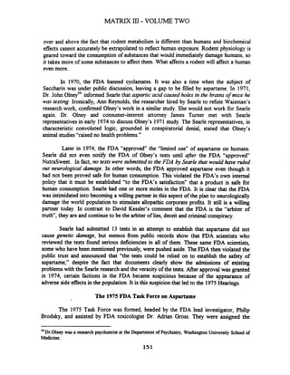 MATRIX 111- VOLUME TWO
over and above the fact that rodent metabolism is different than humans and biochemical
effects cannot accuratelybe extrapolated to reflect human exposure. Rodent physiology is
geared toward the consumption of substances that would immediately damage humans, so
it takes more of some substancesto affect them. What affects a rodent will affect a human
even more.
In 1970, the FDA banned cyclamates. It was also a time when the subject of
Saccharin was under public discussion, leaving a gap to be filled by aspartame. In 1971,
Dr. John 0lneyS4informed Searle that aspartic acid caused holes in the brains of mice he
was testing. Ironically, Ann Reynolds, the researcher hired by Searle to refbte Waisman's
research work, confirmed Olney's work in a similar study. She would not work for Searle
again. Dr. Olney and consumer-interest attorney James Turner met with Searle
representatives in early 1974to discuss Olney's 1971 study. The Searle representatives, in
characteristic convoluted logic, grounded in conspiratorial denial, stated that Olney's
animal studies "raised no health problems."
Later in 1974, the FDA "approved the "limited use" of aspartame on humans.
Searle did not even notify the FDA of Olney's tests until afrer the FDA "approved
NutraSweet. In fact, no testswere submitted to the FDA by Searle that would have ruled
out neurological damage. In other words, the FDA approved aspartame even though it
had not been proved safe for human consumption. This violated the FDA's own internal
policy that it must be established "to the FDA's satisfaction" that a product is safe for
human consumption. Searle had one or more moles in the FDA. It is clear that the FDA
was intimidated into becoming a willing partner in this aspect of the plan to neurologically
damage the world population to stimulate allopathic corporate profits. It still is a willing
partner today. In contrast to David Kessler's comment that the FDA is the "arbiter of
truth", they are and continueto be the arbiter of lies, deceit and criminal conspiracy.
Searle had submitted 13 tests in an attempt to establish that aspartame did not
cause genetic damage, but memos from public records show that FDA scientists who
reviewed the tests found serious deficiencies in all of them. These same FDA scientists,
some who have been mentioned previously, were pushed aside. TheFDA then violated the
public trust and announced that "the tests could be relied on to establish the safety of
aspartame," despite the fact that documents clearly show the admissions of existing
problems with the Searleresearch and the veracity of the tests. After approval was granted
in 1974, certain factions in the FDA became suspicious because of the appearance of
adverse side effects in the population. It is this suspicionthat led to the 1975Hearings.
The 1975 FDA Task Force on Aspartame
The 1975 Task Force was formed, headed by the FDA lead investigator, Philip
Brodsky, and assisted by FDA toxicologist Dr. Adrian Gross. They were assigned the
"~ r . 0 l n e ~was a research psychiatrist at the Department ofPsychiatry, Washington University School of
Medicine.
151
 