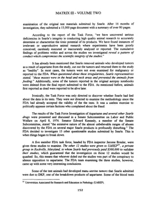 examination of the original test materials submitted by Searle. After 16 months of
investigation, they submitted a 15,000page document with a summary of over 80 pages.
According to the report of the Task Force, "we have uncovered serious
deficiencies in Searle's integrity in conducting high quality animal research to accurately
determine or characterizethe toxic potential of its products. We have found instances of
irrelevant or unproductive animal research where experiments have been poorly
conceived, carelessly executed or inaccurately analyzed or reported. The cumulative
findings of problems within and across the studies we investigated reveal a pattern of
conduct which compromisesthe scientzjic integrity of the studies."
It has already been mentioned that Searle removed animals who developed tumors
as a result of aspartamefrom the study, cut out the tumors and returned them to the study
as "healthy". In most cases, the tumors were not even examined for malignancy or
reported to the FDA. When questioned about these irregularities, SearIe representatives
stated, "thesemasses were in the head and neck areas and prevented the animalsfiom
feeding." Additionally, some of the tumors reported in the original autopsy notebooks
were deleted from the final report submitted to the FDA. As mentioned before, animals
first reported as dead were reported to be alive later.
Ironically, the Task Force was only directed to discover whether Searle had lied
about the data in its tests. They were not directed to examine the methodology since the
FDA had already accepted the validity of the the tests. It was a useless exercise to
politically appease certain factions who complained about the fraud.
The results of the Task Force Investigationof Aspartame andseveral other Searle
drugs were presented and discussed in a Senate Subcommittee on Labor and Public
Welfare on April 8, 1976. Senator Edward Kennedy, a member of the Senate
Subcommittee, stated "the extensive nature of the almost unbelievable ranges of abuses
discovered by the FDA on several major Searle products is profoundly disturbing." The
FDA decided to investigate 15 other questionable studies submitted by Searle. This is
when things began to break down.
A five member FDA task force, headed by FDA inspector Jerome Bresler, were
given three studies to examine. The other I2 studies were given to u m 5 ,a private
group in Rockville, Mqland, to whom Searle had previously paid $500,000 to validate
their studies, which guaranteed that the investigation on those 12 studies would be
quashed. So, this means that whoever doled out the studies was part of the conspiracy to
silence opposition to aspartame. The FDA team examining the three studies, however,
came up with some very interesting conclusions.
Some of the test animals had developed manu uterine tumors that Searle admitted
were due to DKP, one of the breakdown products of aspartame. Some of the blood tests
55
UniversitiesAssociated for Research andEducationin Pathology (UAREP).
152
 