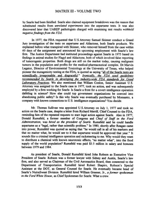 by Searlehad been falsified. Searle also claimed equipment breakdown was the reason that
substituted results from unrelated everiments into the aspartame tests. It was also
discovered later that UAREP pathologists charged with examining test results withheld
negativefindings?om the FDA.
In 1977, the FDA requested that U.S.Attorney Samuel Skinner conduct a Grand
Jury investigation of the tests on aspartame and Aldactone, both Searle products. We
explained before what transpired with Skinner, who removed himself from the case within
60 days of the assignment and announced his upcoming employment with Searle's law
firm. The Justice Department had instituted proceedings against Searle in 1975 based on
findings in animal studies for Flagyl and Aldactone, both of which involved false reporting
of tumorogenic properties. Both drugs are still on the market today, causing malignant
tumors in the population and profits for the medical-pharmaceutical complex. Dr.Marvin
Legator, Director of Environmental Toxicology at the University of Texas, who helped
pioneer the mutagenicitytesting at the FDA, is quoted as saying "all of the Searle tests are
scientificallv irresponsible and dismacehl." IronicalZv. the FDA used guidelines
recommended bv Searle in develovina the indusq-wide FDA standma% for Good
Laboratov Practices. We also mentioned that William Conlon, Senior Assistant U.S.
Attorney was assigned to the Searle case in 1977, took no action, and was subsequently
employed by a firm working for Searle.Is Searle a front for a covert intelligence operation
dabbling in science? How else could top government organizations be coerced into
abandoning public safety? Is this why Searle was eventually purchased by Monsanto, a
company with known connectionsto U.S. intelligenceorganizations? You decide.
Mr. Thomas Sullivan was appointed U.S.Attomey on July 1, 1977 and took no
action on the Seirle case, despite a letter fiom Richard Merrill, Chief Counsel to the FDA,
reminding him of the repeated requests to start legal action against Searle. Also in 1977,
Donald Rumsfeld, a former member of Congress and Chief of Staff in the Ford
Adhrinistration, was hired as the president of Searle. Rumsfeld said he could handle
aspartame as a "legal, rather than scientific problem." In 1980, shortly after Reagan came
into power, Rumsfeld was quoted as saying that "he would call in all of his markers and
that no matter what, he would see to it that aspartame would be approved that year." It
sounds like a criminal intelligence operationand racketeeringto me. Why would they want
to distribute a chemical with known neurotoxic effects, "no matter what", into the food
supply of the world population? Rumsfeld was paid $3.5 million in salary and bonuses
between 1979and 1984.
As president of Searle, Donald Rumsfeld hired John Robson as Executive Vice
President of Searle. Robson was a former lawyer with Sidney and Austin, Searle's law
firm, and also served as Chairman of the Civil Aeronautics Board, then connected to the
Department of Transportation. Rumsfeld hired Robert Shapiro, Robson's Special
Assistant at the DOT, as General Counsel for Searle. He eventually became head of
Searle's NutraSweet Division. Rumsfeld hired William Greener, Jr., a former spokesman
in the Ford WhiteHouse, as Chief Spokesmanfor Searle.What a crew.
 