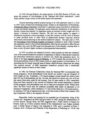 In 1978, Howard Roberts, the acting director of the FDA Bureau of Foods, was
given the position of Vice-president of the "National Soft Drink Association", which
today markets a huge volume of soft drinks doped with aspartame.
Several interesting research projects having to do with aspartame came to a close
in 1978. Some of them bore interesting results. Studies at the Department of Psychology,
Northeastern Illinois University, found that (1) aspartame causes reproductive dysfunction
in male and female animals, (2) aspartame causes endocrine dysfunction in the pituitary,
thyroid, ovaries and testicles, (3) aspartame causes an increase in body weight and (4) it
causes a decrease in locomotor function. The first two items appear to support a
Malthusianpopulation controlparadigm, in that they interfere with the birth of humans
to either preclude birth, or allow birth of disjknctional humans requiring medical
intervention andprofiteering by the medical industrial complex. The same year in 1978,
the Proceedin~sof the National Academy of Sciences completed a study which revealed
that aspartamecauses a rise in blood phenylalinine which has the potential to affect fetuses
of mothers who carry the PKU gene (we discussed part of this already), causing them to
have a lowerIQ and a higher incidence of developmentalabnormalities.
In 1979, an article was released in Science which pointed out that free methanol,
(one of the internal breakdown products of aspartame) is linked to fetal alcohol syndrome
and diminished intellectual capacity in newbom rats. Dumb that population down. An
article in the New England Journal of Medicine in 1979 revealed that elevated levels of
bloodphenylalinine levels in PKU women result in a high incidence of birth defects. It is
interestingthat Dr.Danie1Azamoff,head of Searle's R&D Division, stated that rats eating
"the required amount" of DKP (aspartame breakdown product) had a statistically
significant number of tumorsin their wombs.
In 1980, the National Collaborative Study for Maternal PKU recommended that
during pregnancy, blood phenylalirnine levels should not exceed 6 mg per kilogram of
body weight per day. Translated, a 150 pound pregnant woman should not receive more
than 409 mg of phenylalimine per day. In truth, she should not receive any, but we'll put
that astute observation aside for the moment. Over 20 years earlier in 1963, researchers
Kang and Paine reported in the Journal of Pedzatrics that normal metabolism is altered
during pregnancy and phenylalinine may rise to triple pre-conception levels. Within three
years, the FDA would raise the minimum acceptable daily intake of aspartame to an
amazing 50 mgkglday, which translatesto 17 cans of diet drink for a 150 pound person -
an amazing 3,230 mg of aspartame per day. A two-liter bottle of Diet Coke contains 1200
mg of aspartame.Back to the sequence of events.
Meanwhile, Searle was pressing for an expanded use of aspartame, tiring of the
"limited use" designation the FDA had given them. In 1980, during the administration of
ex-CIA director George Bush, the FDA suggested that a Public Board of Inquiry be
formed, made up of three scientists instead of the Administrative Law Judges normally
used. A Public Board of Inquiry was impaneled in 1980, and it consisted of Peter J.
Lampert, M.D., Professor and Chairman of the Department of Pathology at UCAL San
 