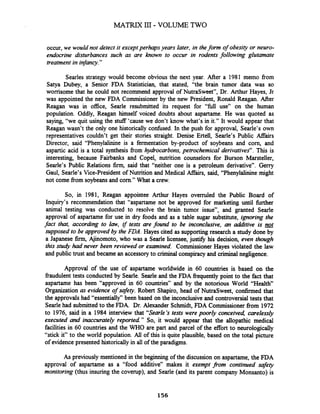 occur, we would not detect it except perhaps years later, in thefonn of obesity or neuro-
endocrine disturbances such as are known to occur in rodents following glutamate
treatment in infancy."
Searles strategy would become obvious the next year. After a 1981 memo fiom
Satya Dubey, a Senior FDA Statistician, that stated, "the brain tumor data was so
worrisome that he could not recommend approval of NutraSweet", Dr. Arthur Hayes, Jr
was appointed the new FDA Commissioner by the new President, Ronald Reagan. After
Reagan was in office, Searle resubmitted its request for "full use" on the human
population. Oddly, Reagan himself voiced doubts about aspartame. He was quoted as
saying, "we quit using the stuff 'cause we don't know what's in it." It would appear that
Reagan wasn't the only one historically confused. In the push for approval, Searle's own
representatives couldn't get their stories straight. Denise Ertell, Searle's Public Agairs
Director, said "Phenylalinine is a fermentation by-product of soybeans and corn, and
aspartic acid is a total synthesis fiom hydrocarbons,petrochemical derivatives". This is
interesting, because Fairbanks and Copel, nutrition counselors for Burson Marsteller,
Searle's Public Relations finn, said that "neither one is a petroleum derivative". Gerry
Gaul, Searle's Vice-president of Nutrition and Medical AfTairs, said, "Phenylalinine might
not come fiom soybeansand corn." What a crew.
So, in 1981, Reagan appointee Arthur Hayes overruled the Public Board of
Inquiry's recommendation that "aspartame not be approved for marketing until further
animal testing was conducted to resolve the brain tumor issue", and granted Searle
approval of aspartame for use in dry foods and as a table sugar substitute, ignoring the
fact that, according to law, if tests are found to be inconclusive, an additive is not
supposed to be approved by the FDA. Hayes cited as supportingresearch a study done by
a Japanese firm,Ajinomoto, who was a Searle licensee, just@ his decision, even though
this study had never been reviewed or examined. Commissioner Hayes violated the law
and public trust and became an accessoryto criminal conspiracyand criminal neglrgence.
Approval of the use of aspartame worldwide in 60 countries is based on the
fiaudulent tests conducted by Searle. Searle and the FDA frequently point to the fact that
aspartame has been "approved in 60 countries" and by the notorious World "Health"
Organization as evidence of safeq. Robert Shapiro, head of NutraSweet, confirmed that
the approvals had "essentially" been based on the inconclusive and controversialtests that
Searle had submitted to the FDA. Dr. Alexander Schmidt, FDA Commissionerfrom 1972
to 1976, said in a 1984 interview that "Searle's tests were poorly conceived, carelessly
executed and inaccurately reported " So, it would appear that the allopathic medical
facilities in 60 countries and the WHO are part and parcel of the effort to neurologically
"stick it" to the world population. All of this is quite plausible, based on the total picture
of evidence presented historicallyin all of the paradigms.
As previously mentioned in the beginning of the discussion on aspartame, the FDA
approval of aspartame as a "food additive" makes it exempt ?om continued safety
monitoring (thus insuring the coverup), and Searle (and its parent company Monsanto) is
 