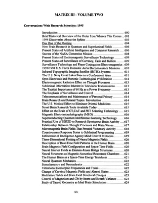 MATRIX I11 .VOLUME TWO
Conversations With Research Scientists: 1995
Introduction ................................................................................ 600
Brief Historical Overview of the Order fiom Whence This Comes .. 601
1994Discoveries About the Sphinx ............................................... 603
Dav One of the Meeting .............................................................. 604
..............New Brain Research in Quantum and SuperluminalFields 606
.....Present Statusof Artificial Intelligenceand ComputerResearch 606
......................................Secretsof the NASA ClementineMission 608
...........Present Statusof Electromagnetic SurveillanceTechnology 609
.........Present Statusof Surveillanceof Currency. Cash and Bullion 609
SurveillanceTechnology and Phase ConjugationElectromagnetics .609
....1993/1994U.S.Force Domestic Aerial ReconnaisanceMissions 610
...............Infiared TopographicImaging Satellite (IRTIS) Systems 611
...............The U.S. Navy Great Lakes Base as a ConfinementArea 611
..............Opto-Electronic and Photonic TechnologicalProliferation 612
Electromagnetic RadiationEffect on Thought Processes .................613
..........Subliminal Information Inherent in Television Transmissions 613
................The Tactical Importance of 60 Hz as a Power Frequency 613
......................................The Emphasisof Surveillanceand Control 614
Telecommunicationsand Maintenance of Personal Privacy .............614
...........................Brain Research and Related Topics: Introduction 614
...............The U.S. Medical Effort to Eliminate OrientalMedicines 615
.................................Novel Brain Research Tools Available Today 615
......Effect on the Brain of CT,CAT and PET Scanning Technology 615
......................................MagneticElectroencephalography(MEG) 616
SuperconductingQuantum InterferenceScanning Technology ........616
.....Practical Use of SQUIDto Research SpontanousBrain Activity 617
Relationship Between Thought Processes and Brain Waves ............617
.........MicromagneticBrain FieldsThat Preceed Voluntary Activity 618
...........ConsciousnessResponse Statesto SubliminalProgramming 619
............Refinement of IntelligenceAgency Mind Control Protocols 619
...................Three-Dimensional Plotting ofNeural Magnetic Fields 620
...........Description of Real-Tie Field Patternsin the Human Brain 620
............Brain Magnetic Field Configurationand Space-Time Fields 620
.............Neural InteriorFields as Einstein-Rosen Bridge Structures 620
.....Neural StructuresasMagnetic-AcousticalResonance Chambers 621
....................TheHuman Brain as a Space-TimeEnergy Tranducer 621
Neural QuantumMechanics ............................................................622
...................................................Sonochemistryand Neurophysics 622
..............................Vibrational Isomorphic Frequenciesand Tones 622
..................Change of Cerebral MagneticFields and Altered States 623
.....................MeditativeFields and Brain Field StructuralChanges 623
........Control of Magnetism and Chiby Intent and Breath Variance 623
.....................Study of Sacred Geometry as Ideal Brain Stimulation 624
 