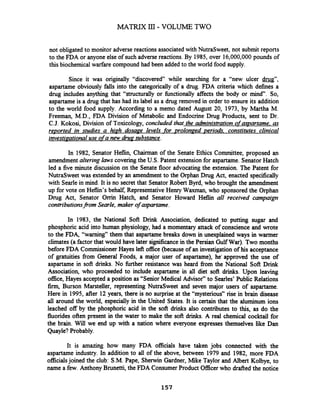 not obligated to monitor adverse reactions associated with NutraSweet, not submit reports
to the FDA or anyone else of such adverse reactions. By 1985,over 16,000,000pounds of
this biochemical warfare compound had been added to the world food supply.
Since it was originally "discovered" while searching for a "new ulcer m',
aspartame obviously falls into the categorically of a drug. FDA criteria which defines a
drug includes anything that "structurally or functionally affects the body or mind". So,
aspartameis a drug that has had its label as a drug removed in order to ensure its addition
to the world food supply. According to a memo dated August 20, 1973, by Martha M.
Freeman, M.D., FDA Division of Metabolic and Endocrine Drug Products, sent to Dr.
C.J. Kokosi, Division of Toxicology, concluded that the administration ofamartame, as
reported in studies a hiph dosape levels for prolonaed oeriocis. constitutes clinical
investipational use ofa new drupsubstance.
In 1982, Senator Heflin, Chairman of the Senate Ethics Committee, proposed an
amendment altering laws covering the U.S. Patent extensionfor aspartame. Senator Hatch
led a five minute discussion on the Senate floor advocating the extension. The Patent for
NutraSweet was extended by an amendment to the Orphan Drug Act, enacted specifically
with Searle in mind. It is no secret that Senator Robert Byrd, who brought the amendment
up for vote on Heflin's behalf, RepresentativeHenry Waxman, who sponsored the Orphan
Drug Act, Senator Orrin Hatch, and Senator Howard Heflin all received campaign
contributionsfrom Searle, maker of aspartame.
In 1983, the National Soft Drink Association, dedicated to putting sugar and
phosphoric acid into human physiology, had a momentary attack of conscience and wrote
to the FDA, "warning" them that aspartame breaks down in unexplained ways in warmer
climates(a factor that would have later significance in the Persian Gulf War). Two months
before FDA CommissionerHayes left office (because of an investigation of his acceptance
of gratuities from General Foods, a major user of aspartame), he' approved the use of
aspartame in soft drinks. No firther resistance was heard from the National Soft Drink
Association, who proceeded to include aspartame in all diet soft drinks. Upon leaving
office, Hayes accepted a position as "Senior Medical Advisor" to Searles' Public Relations
firm, Burson Marsteller, representing NutraSweet and seven major users of aspartame.
Here in 1995, after 12 years, there is no surprise at the "mysterious" rise in brain disease
all around the world, especially in the United States. It is certain that the aluminum ions
leached off by the phosphoric acid in the soft drinks also contributes to this, as do the
fluorides often present in the water to make the soft drinks. A real chemical cocktail for
the brain. Will we end up with a nation where everyone expresses themselves like Dan
Quayle?Probably.
It is amazing how many FDA officials have taken jobs connected with the
aspartame industry. In addition to all of the above, between 1979 and 1982, more FDA
officialsjoined the club: S.M. Pape, Sherwin Gardner, Mike Taylor and Albert Kolbye, to
name a few. Anthony Brunetti, the FDA Consumer Product Officerwho drafted the notice
 