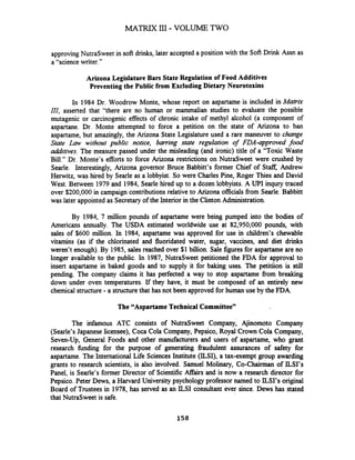 MATRIX 111- VOLUME TWO
approvingNutraSweet in soft drinks, later accepted a position with the Soft Drink Assn as
a "science writer."
Arizona LegislatureBars State Regulation of Food Additives
Preventingthe Public from Excluding Dietary Neurotoxins
In 1984 Dr. Woodrow Monte, whose report on aspartame is included in Matrix
III, asserted that "there are no human or mammalian studies to evaluate the possible
mutagenic or carcinogenic effects of chronic intake of methyl alcohol (a component of
aspartane. Dr. Monte attempted to force a petition on the state of Arizona to ban
aspartame, but amazingly, the Arizona State Legislature used a rare maneuver to change
State Law without public notice, barring state regulation of FDA-approved food
additives. The measure passed under the misleading (and ironic) title of a "Toxic Waste
Bill." Dr. Monte's efforts to force Arizona restrictions on NutraSweet were crushed by
Searle. Interestingly, Arizona governor Bruce Babbitt's former Chief of Staff.Andrew
HeMitz, was hired by Searle as a lobbyist. So were Charles Pine, Roger Thies and David
West. Between 1979 and 1984, Searle hired up to a dozen lobbyists. A UP1 inqury traced
over $200,000 in campaign contributions relative to Arizona officials from Searle. Babbitt
was later appointed as Secretaryof the Interior in the Clinton Administration.
By 1984, 7 million pounds of aspartame were being pumped into the bodies of
Americans annually. The USDA estimated worldwide use at 82,950,000 pounds, with
sales of $600 million. In 1984, aspartame was approved for use in children's chewable
vitamins (as if the chlorinated and fluoridated water, sugar, vaccines, and diet drinks
weren't enough).By 1985, sales reached over $1 billion. Sale figures for aspartame are no
longer available to the public. In 1987, NutraSweet petitioned the FDA for approval to
insert aspartame in baked goods and to supply it for baking uses. The petitiion is still
pending. The company claims it has perfected a way to stop aspartame from breaking
down under oven temperatures. If they have, it must be composed of an entirely new
chemical structure-a structurethat has not been approved for human use by the FDA.
The "Aspartame TechnicalCommittee"
The infamous ATC consists of NutraSweet Company, Ajinomoto Company
(Searle's Japanese licensee), Coca Cola Company, Pepsico, Royal Crown Cola Company,
Seven-Up, General Foods and other manufacturers and users of aspartame, who grant
research funding for the purpose of generating fraudulent assurances of safety for
aspartame. The International Life Sciences Institute (ILSI), a tax-exempt group awarding
grants to research scientists, is also involved. Samuel Molinary, Co-Chairman of ILSI's
Panel, is Searle's former Director of Scientific Affairs and is now a research director for
Pepsico. Peter Dews, a Harvard University psychology professor named to ILSI's original
Board of Trustees in 1978, has served as an ILSI consultant ever since. Dews has stated
that NutraSweet is safe.
 
