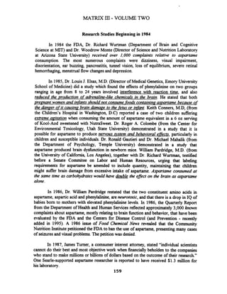 Research Studies Beginning in 1984
In 1984 the FDA, Dr. Richard Wurtman (Department of Brain and Cognitive
Science at MIT) and Dr. Woodrow Monte (Director of Science and Nutrition Laboratory
at Arizona State University) received over 1,000 complaints relative to aspartame
consumption. The most numerous complaints were dizziness, visual impairment,
disorientation, ear buzzing, pancreatitis, tunnel vision, loss of equilibrium, severe retinal
hemorrhaging, menstrual flow changes and depression.
In 1985,Dr. Louis J. Elsas, M.D. (Director of Medical Genetics, Emory University
School of Medicine) did a study which found the effects of phenylalinine on two groups
ranging in age from 8 to 24 years involved interference with reaction time, and also
reduced the uroduction of adrenaline-like chemicals in the brain. He stated that both
premant women and infantsshould not consume-fad contain in^ aspartame because of
the d e e r ofit causinp brain damage to the_fetusor infant. Keith Comers, M.D, (from
the Children's Hospital in Washington, D.C) reported a case of two children suffering
extreme agitation when consuming the amount of aspartame equivalent in a 6 oz serving
of Kool-Aod sweetened with NutraSweet. Dr. Roger A. Colombe (fiom the Center for
Environmental Toxicology, Utah State University) demonstrated in a study that it is
possible for aspartame to produce nervous Vstem and behavioral effects,particularly in
children and susceptible individuals. Dr. Ronald Gautieri and Dr. Michael Mahalik (fiom
the Department of Psychology, Temple University) demonstrated in a study that
aspartame produced brain dysfunction in newborn mice. William Pardridge, M.D. (fiom
the University of California, Los Angeles), together with Dr. Richard Wurtman, testified
before a Senate Cornmitee on Labor and Human Resources, urging that labeling
requirements for aspartame be amended to include quantity, maintaining that children
might suffer brain damage fiom excessive intake of aspartame. Aspartame consumed at
the same time as carbohy&ates would have double the eflect on the brain as cwpartame
alone.
In 1986, Dr. William Pardridge restated that the two constituent amino acids in
aspartame, aspartic acid and phenylalinine, are neurotoxic, and that there is a drop in IQ of
babies born to mothers with elevated phenylalinine levels. In 1986, the Quarterly Report
from the Department of Health and Human Services reflectedapproximately 3,000 known
complaints about aspartame, mostly relating to brain function and behavior, that have been
evaluated by the FDA and the Centers for Disease Control (and Prevention - recently
added in 1995). A 1986 issue of Food Chemical News revealed that the Community
Nutrition Institute petitioned the FDA to ban the use of aspartame, presenting many cases
of seizures and visual problems. The petition was denied.
In 1987, James Turner, a comsumer interest attorney, stated "individual scientists
cannot do their best and most objective work when financially beholden to the companies
who stand to make millions or billions of dollars based on the outcome of their research."
One Searle-supported aspartame researcher is reported to have received $1.3 million for
his laboratory.
159
 