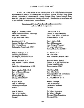In 1987, Dr. Alfred Miller in San Antonio noted in his clinical observations that
aspartame use is linked to mood swings and headaches in patients. Scientists at the Kings
College Department of Biochemistry in London (Spencer, Nunn, Hugon, Ludolph, Ross,
Roy and Robertson) demonstrated that two chemicalZv related amino acids of external
oripin are linked to human motor system diseases.
Scientists and Doctors Who Have Done Research on the
Adverse Effects of Aspartame
Roger A. Coulombe, Jr.PhD.
Center for EnvironmentalToxicology
Utah StateUniversity
Logan, Utah 84322-4620
Ron Gautieri,Ph.D.
Temple Univ.Dept. of Pharmacology
3307N.Broad Street
Philadelphia,Pennsylvania 19140
William Pardridge, M.D.
University of California
Los Angeles, California 90024
Richard Wurtman, M.D.
Dept. Brain & Cognitive Science
MIT
Cambridge, Massachusettss02139
Ruben Matalon, M.D., Ph.D
Univ of Illinois at Chicago
Dept of Pediatrics
601 South Morgan
Chicago, Illinois 60680
Jacques Hugon
Dept of Neurology
University of Limoges
France
Peter S. Spencer
Dept of Biochemistry
Kings College, London
England
Luois J. Elsas, M.D.
Director of Medical Genetics
Emory Univ. School of Medicine
Atlanta, Georgio 30322
Tim H. Maher, Ph.D.
Dept of Pharmacology
Mass.College of Pharmacy
179Longwood Avenue
Boston, Massachusetts02115
H.J. Roberts, M.D.
300 27th Street
West Palm Beach, Florida 33407
Woodrow Monte, Ph.D, R.D.
Director of Sc and Nutrition Lab
Arizona StateUniversity
Tempe, Arizona 85287
John Olney, M.D.
Dept of Psychiatry
WashingtonUniv Sch of Medicine
4940 Audubon Avenue
St.Louis, Missouri 63110
Albert C. Ludolph
Dept ofNeurology
University of Muenster
Germany
Dr. Robert Steinmetzer
Dr. Robert S.Kunkel
Cleveland Clinic Foundation
Cleveland, Ohio
 