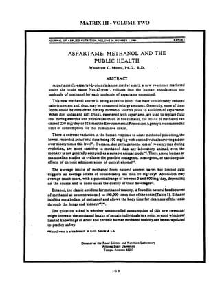 MATRIX I11 - VOLUME TWO
JOURNAL O F APPLIED W ~ l T l O N .VOLUME 36.NUMBER I. 1984 REPORT
ASPARTAME: METHANOL AND THE
PUBLIC HEALTH
Woodrow C. Monte, PhD.,R.D.
ABSTRACT
Aspartame (L-aspanyl-L-phenylalanine methyl ester). a new sweetener marketed
under the trade name NutraSwecte, releases into the human bloodstream one
molecule of methanol for each molecuic of aspartame consumed.
This new methanol source is being added to foods that have considerably reduced
caloric content and. thus, may be consumed in largeamounts. Generally, none of these
foods could be considered dietary methanol sourccs prior to addition of aspartame.
When diet sodas and soft drinks, swmened with aspartame, are used to replacefluid
loss during exercise and physical exertion in hot climates. the intake of methanol can
exceed 250 mgl day or32timestheEnvironmentalProtectionAgency's recommended
limit of consumption for this cumulative toxin'.
There is extreme variation in the human response to acute methanol poisoning,the
lowest recorded lethaloral dose being 100mg/ kg with oneindividualsurviving a dose
over ninety times this levelu. Humans. due perhapsto the loss of two enzymesduring
evolution. are more sensitive to methanol than my laboratory animal; even the
monkey is not generallyaccepted asa suitableanimalmodeP. Thereareno human or
mammalian studies to evaluate the possible mutagenic. teratogenic. or carcinogenic
effects of chronic administration of methyl alcohoPJ.
Tbe average intake of methanol from natural sourcrs varies but Limited data
suggests an average intake of considerably leu than 10 rng/dapy'.Alcoholics may
average much more. with a potential range of between0 and 600 mg/ day, depending
on the sourct and in some cases the quality of their beverageslJ.
Ethanol the c h i cantidote for methanol toxicity, is found in natural foodsources
of methanol at concatrations 5 to 500.000 tima that of the toxin (Table I). Ethanol
inhibits metabolism of methanol and allows the body time for clearanceof the toxh
through the lungs and kidney+f.
The question asked is whether uncontrolled consumption of this new sweetener
might increasethe methanol intake of a m i n individualsto8 point beyond which our
limited knowledge of acuteand chronic human methanoltoxicitycan beextrapolated
to predict safety.
* N u u J m t is a trademark of G.D. Sark Ir Co.
Direnor of the Food S h e a d N u t m i Labon~ory
Arizom Sutr uaiunny
Tan- Aruona 85287
 