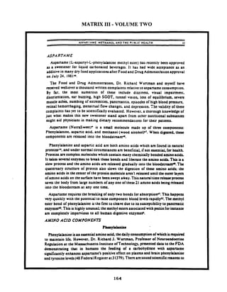 MATRIX I11 -VOLUME TWO
- -
ASPAR I AME: M E T H A ~ O LA N D T H E PllHl.lC H E A L T H 11
ASPARTAME
Aspaname (L-aspanyl-L-phenylahnine methyl ester) has recently been approved
as a sweetener for liquid carbonated beverages. It has had wide acceptana as an
additive in many dry foodapplications after Food and Drug~dministktionapproval
onJuly24. 198IU.
The Food and Drug Administration, Dr. Richard Wunman and myself have
d v e d well-over a thousand written complaints relative to aspartame consumption.
By far. the most numerous of these include dizziness. visual impairment.
disorientation. ear buzzing. high SGOT. tunnel vision. loss of equilibrium. severe
rnuscle achk. numbing of extremities. pancrcatitis. episodes of high blood pressure.
retinal hemorrhaging. menstrual now changes. and depression. fhe validity of t h a t
complaints has yet to be scientificallyevaluated. However. a thorough knowledge of
just what makes this new sweetener stand apan from other nutritional substances
might aid physicians in making dietaw rccommcndations for their patients.
Aspartame ( N u t r a S ~ e t t ) ~is a small molecule made up of three components:
Phenylalanine. aspanic acid. and methanol (wood alcoh01~~.When d~gtsted.thcsc
components arc released into the bloodstream^.
Phenylalanine and aspanic acid arc both amino acids which ~rrfound in natural
proteins~*.and under normal circumstances arc beneficial. if not essential, for health.
.Proteinsare complex molecules which contain many chemicaliy bonded zminoacids.
It takes seven1enzymes to break t h a t bonds and liberate the amino acidr Thisisa
slow process and the amino acids arc released gradually into the bloodstrcam.0. The
quaternary structure of protein also slows the digestion of thcsc smino acids the
amino acids in the center of the protein molecule aren't released until the outer lrym
of amino acids on the surface have been swept a h y . This naturaltime rclevtprocess
saves the body from large numben of any one of these 21 amino acids king released
into the bloodstream at any one time.
Aspartame rquires the breaking of only two bonds for absorption". This happens
very quickly with the potential to raise component blood levcis mpidly'z. The methyl
ester bond of phenylalanint is the first to cleave due to i u susceptibility to pancreatic
mzym&. This is highly unusuat the methyl estersassociatedwith pectin for i a s u n a
arc completely impervious to all human digestive enzymeb.
AMINO ACID COMPONENTS
Phcnylalanine isan essentialaminoacid. the daily consumption of which isrequired
to maintain life. However. Dr. Richard J. Wunman. Professor of Ncurotndocrinc
Regulation at the Massachusctu Institute ofTcchnology, presented data to the FDA
dcmomuating that in humans the feeding of a carbohydrate with aspaname
significantly enhances aspaname's positive effect on plasma and brain phenyklanine
and tyrosine levels(48 Federal Regrster at31379).Therearesoundsaentificreasons to
 