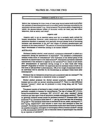 MATRIX 111- VOLUME TWO
u WOODROW C. M o m . pH. D.. R.D
believe that increasing the brain levels of thee large neutral amino acidscould affect
the synthesisof neurotransmitters and in turn affectbodily functionscontrolled bythe
autonomic nmous systemb1(e.&. blood pressurc).The proven ability of aspartameto
inhibit the glucose-indued release of serotonin within the brainsmay a&o affect
behaviors. such as satiety and slttprl.
I Aspanic acid
Aspanic add. is not an essential amino acid but is normally easily utilized for
human metabolism. However. under conditions of excess absorption it has caused
endocrine disorden in mammals with markedly elevated plasma levels of luteinizing
hormone and testosterone in the rats2 and release of pituitary gonadouopin; and
prolactin in the rhtsus monkeys'. The amount of lutcinizinghormone in the blood ua
major determinant of menstrual cycling in the human femaleJ9.
METHANOL
Methanol (methyl alcohol. wood alcohol), a poisonous substance", is added u a
component during the manufacture of aspaname'. This mcthanol is subsequently
released within hours of tonsumptionsl after hydrolysis of the methyl group of the
dipeptide by chymotrypsinin the small intestine*o.Absorption inprimatesishastened
considerably if the methanol is ingested as frec methanol* as it occurs in soft drinks
after decomposition of aspartame during storage or in other foods after being
htatedu. Regardless of whether the aspanamederived methanol exists in food in its
frec form or stillmerifia! to phenylalaninc. 10%of the weight of aspammeintakeof
an individual will be absorbed by the bloodstream as methanol within hours after
consumptionsl.
Methanol has no therapeutic properties and is considered only asa toxiantaD.The
ingation of two teupooxu is coxuidcrcd lethal in humansh9.
Mnhyl alcohol produces the Methyl alcohol syndrome. contntmtly, only in
humans and no orher resr animal. including monkeys4z.~.Thm is a clar difference
betwan 'toxicitya, which can be produad in every living thing. and the 'toxic
syndrome-.
fhe greater toxiaty of methanol to man is deeply rooted in the Limitedbiochemial
pathways available to humans for detoxification. The loss of uriasc (EC 1.733.).
formyl-tetrahydrofolate syntheta~(EC 63.43.P and other entymcsl~during
evolution sets man apart from all laboratoryanimalsinchdingthemonkey'z.7 hereif
.no generally accepted animal model for methanol toxicityu.w. Humanssuffer'toxic
syndrome" at a minimum lethal dose of < I gmlk& muchJcuthan t h t of monkeys,
3 4 g/kp2.H. The minimum lethaldose of methanol intheraf rrbbit, and dogn9.5.7.
and 8 g/kg. rcspmivel~': ethyl alcohol is mom toxic than rncthmol to these test
animalr'J. No humanorexperimentalmammalian studieshawbeenfoundtoevaluate
the possible mutagenic. teratogcnicorcaranogeniceffecuof methylalcohol~s.though
a 3.5% chromosomal abcration rate in ttniculartissues of gnuhoppen was i n d u d
by an injection of methanols1.
 