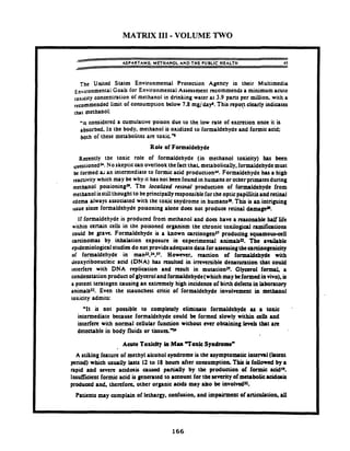 MATRIX I11 -VOLUME TWO
- ASPARTAME METHANOL AND THE PUBLIC HEALTH 45
he United States Environmental Protection Agency in their Multimedia
~~vironmentalGoals for Environmental Assessment recommends a minimum acute
,os,city concentration of methanol in drinking water at 3.9 pans per million. with a
recommended limit of consumption below 7.8 mglday'. This repon clearly indicates
lhat methanol:
-is considered a cumulative poison due to the low rate of excretion once it is
absorbed, In the body, methanol is oxidized to formaldehyde and formicacid;
both of these metabolites arc toxic-
Role of Formaldehyde
Reently the toxic role of formaldehyde (in methanol toxicity) has been
questioned? No skepticcan overlook the fact that metabolically. formaldehydemust
k formed a; an intermediate to formic acid productionr. Formaldehyde has a high
which may be why it has not been found in humans or otherprimatesduring
methanol poisioningH. The localized rerinal production of formaldehyde from
methanolisstillthought to be principally responsible forthe optic papillitis and retinal
:dem always associated with the toxic snydrome in human+. This is m intriguing
tuue s i n e formaldehyde poisoning alone docs not produce retinal &ma*.
If formaldehyde is produced from methanol and does have a reasonable half life
within certain cells in the poisoned organism the chronic toxilogid ramifations
could be pave. Formaldehyde is a known orcinogenn produang s q u m o w a i l
arcinomas by inhalation exposure in experimental animabn. The anikble
epidemiologicalstudies do not provide adequatedataforassertingthearcbogtnicity
of formaldehyde in man~,z4.97. However. reaction of formaldehyde with
deoxyribonucleic acid (DNA) has resulted in irreversible denaturation that could
interfere with DNA replication and result in mutationn. Glycerol f o m a
condenstation product of glycerol and formaldehyde(which may kformed invivo), is
a potent teratogen causing an extremely high incidence of birth defects in laboratory
animals~z.Even the staunchest critic of formaldehyde involvement in methanol
toxicity admits:
'It is not possible to cornpleuly eliminate formaldehyde as a toxic
intermediate because formaldehyde could be formed slowly within a& and
interfere with normal cellular function without ever obtaining Lev& that uc
dctc~ublein body fluids or t i u u a . r
Acute Toxicity in Man 7 o x u Syndrome"
A stiking feature of methyl alcohol syndrome is the asymptomatic intern1(hunt
period) which usually lasts I2 to I8 hours after consumption. This is followed by 8
rapid and severe acidosis owd pani.l)y by thc production of formic acid".
lnsuffrcitnt formic acid is generated to account for the severity of metabolicrddotit
produccd and. therefon. other organic acids may ako k involvcdu.
Patients m y complain of lethargy. confusion, and impairment of articulation. all
 