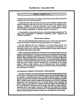 MATRIX I11 -VOLUME TWO
46 WX)DROW C. MOME. PH.D..R.D.
frequently encounteredsigns in moderate centralnervoussystem(CNS)intoxications
resulting from other toxic compoundsZ0.
Patienu may'also sufferleg cramps. back pain. severe headache. abdominal pain.
labored breathing, venigo and visual loss. the latter being a very imponant clue to
making a diagnosis of methanol poisoningm. Other striking clinical features
associated only with the oral administration of methanol are elevated serum arnylut
and the finding of pancrcatitis or pancreatic necrosis on a u t o p ~ y ~ ~ . ~ ~ .
In fatalcases liver, kidneysand hean may showparenchymatous degeneration. The
lungs show dcsquamation of epithelium, emphysema. edema. congestion and
bronchial pheumonia12.
Chronic Human Exposure
This isthe most imponmt aspenof methanoltoxicity tothosewhoarcinterestedin
observing the effect of increased methanol consumption on a population. -
The data presented here were compiled by the Public Health Service. fhe
individuals studied were working in methanol contaminated environments. It is
interesting to note that the visual signsalwaysassociated with acute toxicity often do
not surfaa under chronic conditions-'O.
Many of the signs and symptomsof intoxication due to methanol ingestionarenot
spcaficto methyldcohoi. For examplc. headaches. car buzzing,dizziness. nauseaand
unsteady gait (inebriation), gastrointotinal disturbances, weakness. vmigo, chi&
memory lapso. numbness and shooting pains in the Iowa extremities hands and
forearms, behavioral disturbances, and neuritiss5. The most characteristicsigns and
symptoms of methyl alcohol poisoningin humans are thevarious visualdisturbances
which can occur without acidosis5J although they unfonunatcly do not always
appcara. Some of these symptoxns arc the following misty vision progressive
contraction of visual fields(vision tunneling). mist before the eyes, blumng ofvision.
and obscuration of visionTu.
ALCOHOLICS: CHRONIC METHANOL CONSUMPl7ON '
Alcoholia in general, but particularly those who consume large quantities of wine
or fruit liqueur. would snm.from theavaihblcevidence.to kthe only population thus
far exposed to consistently high lev& of methanol ingestion (Table I). The hi@
ethanol1methanol ratio of alcoholic beverages must havea vcrysignifiantprotective
- effect. though enzyme kinetics mandate some constant but low level of methanol
metabolitm. One could speculate that the delicate bahncc which maintains this
defense might bejeopardized by the general nutritional neglect and specificaJly tbc
folic acid deficiency21 associated with the meager food intake of some alcoholia
Alcoholics have a much higher incidena of cancer and other degenerativedisusa.
none of which a n be attributed to ethanolalonew.Thefascinatingsimilaritieslinking
unusual clinical features of methanol toxicity and alcohoiism arc wonh noting.
 