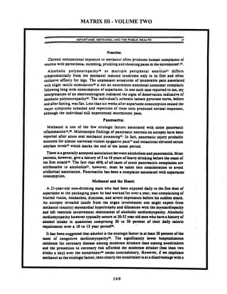 MATRIX 111-VOLUME TWO
ASPARTAME: MITHANOL AND THE PUBLIC HEALTH 17
Chronic occupational exposure to methanol often produces human complaintsof
neuritis with partsthttia numbing, pricklingandshootingpains inthetxtrcmiti&.fi.
~lcoholicpoiyneuropathyJb or multiple peripheral ne&itiszl differs
symptomatically from the methanol induced syndrome only in its fmt and often
exclusive affinity for legs. The unpleasant sensations of intolerable pain associated
with slight tactile stimulationWis not an uncommon anecdotal consumer complaint
followinglong term consumption of aspartame. In one such casereported to me,my
interpretation of an electromyogram indicated the signs of denemation indicativeof
&oholic polyneuropathyJ*.The individual's ischemiclactate pyruvate cum. before
and afterfasting.was flat. Lessthan six weeksafteraspaname consumptionceasedthe
major symptoms subsided and repetition of these tests produced normal responses,
although the individual still experienced inremittent pain.
Methanol is one of the few etiologic factors associated with acute pancreatic
inflammation^,^. Microscopic findings of pancreatic necrosis on autopsy haw been
reponed after acute oral methanol pouoningJ'. In fact, pancreatic injury prohably
accounts for almost universal violent eprgastnc pain1and occasionalelevatedserum
amylase IevebJJwhich marks the end of the hunt period.
There isa generallyacaptedassociation between alcoholismand panereatitis,Mort
patients. however. give a history of 5to 10yean of heavy drinking beforethe o w t of
the fintattacku. The fact that 40% of all uses of acute pancrcatitis complaints arc
anributsble to alcoholiazl. however. must be taken into consideration to avoid
anifactual association. Pancreatitis has been a complaint rttocipud with upurome
consumption.
Metbrnol and the Hun:
A 21-yearsld non-drinking male who h d been exposed daily to the fine dwt of
aspartame at the packaging plant he had worked for overa year. was complainingof
blurred vision. headaches. dizziness. and y v c n depression before his sudden death.
An autopsy revtaled (aside from the orpn invoivemcnt one might expect from
methanol toxicity) myocardial hypenrophy and dilatation with the myoardiopathy
and left vcntxide involvement reminiscent of alcoholic ardiomyopathy. Alcoholic
ardiomyopathy however typically occursIn30-55 year old men who bana historyof
alcohol intake in quantities comprising 30 to 50 percent of their daily aloric
rapircment over a 10 to 15year periodY.
It has been suggested that alcohol isthe etiologicfactor inat least 50percent of the
cases of congestive cardiornyopathyn. The significantly lower hospitalization
incidence for coronary disease among moderate drinken than among nondrinkers
and the protection to coronary risk afforded the moderate drinker (Icrs than two
drinks a day) over the nondrinker%seems contradictory. However, if are impliau
methanolastheetiologicfactor. then clearlythenondrinkerisata d k d w u g cwitha
 
