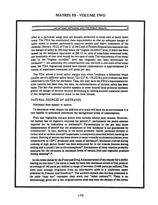 MATRIX I11 - VOLUME TWO
ASPARTAME: METHANOL AND T H E PUBLIC HEALTH 49
dfect at a particular usage level art actually pennitted in foods only at much lower
~cvtls.The FDA has established these requirements so that an adequate margin of
safety exists to protect panicularly sensitive people and heavy consumers of the
chemical. Section 17022 offitle21 of theCode of Federal Regulatiorp mandatesthat
this margin ofsafetybe 100-fold below the'highest no-effect" level.'lf death has been
awed by the methanol equivalent of 200 12 o t cans of aspaname sweetened so&
one hundredth of that level would be two cans of soda The relationshipof the lethal
dose to the 'highest ncwffect" level has tragcally not been determined for
mcthano19.'t.but assumingvery conservatively that the level is one tenth ofthe lethal
dwc. the FDA regulations should have limited consumption to approximately 2 4
ounces of aspartame sweetened soft drink per day.
The FDA allows a lower safety margin only when 'evidence is submitted which
justifies use ofa different safetyfactor."(21.C.F.R. 17032)Nosuchevidencehasbeen
submitted to the FDA for methanol. Thus. not only have the FDA's rquirementsfor
acute toxicity not been met. but also. no demonstration of chronic safety has k c n
made. The fact that methyl alcohol appears in other natural food producrs increases
greatly the danger of chronic toxicity develop~ngby adding another unnatural source
of this dangerous cumulative toxin to the food system.
I NATURAL SOURCES OF METHANOL
I Methanol does appear in nature.
I To determine what impact the addition of a toxin will have on an environment'itis
very helpful to accurately determine the background levels of consumption.
Fruit and vegetables contain pectin whh variable methyl ester content. However,
the human has no digestive enzymes for pmin6.s. panicukrly the peain csunuc
required for its hydrolysis to me:hanoP. Fermentation -in the gut m y caw
disappearance of pectinbbut the production of free methanol is not guanntccd by
t'ennentationJ. In fact. bacteria in the colon probably reduct methanol d i d y to
tormic acid or carbon dioxide (aspanameiscompletelyabsorbed beforereachingthe
colon). Huting of pectins has been showntoausc vinually nodemethoxy&tion:mn
temperatures of 120°C produced only traces of methanol'. Methanol evolvedduring
cooking of high pectin foods7has been accounted for in the voIatilc fnction during
boilingand is quickly lost totheatmosphefl. Entrapmentof thesevoLtila probably
accounts for the elention in m e h n o l levels of certain fruit and vegetableproducts
during canningJJ.JJ.
In therecentdenialbytheFood andDrugAdministration of myq u a tforapobiic
hearingon thisissueJJ,theclaimismade by themthat methanoloccuninfruitjuicesat
anaverageof 140 pant per million(a range of between IS440 pant prmillion).fhir
often used average originates from an informative table in a conferrrrcc paper
prescr~tedby F m c o t and GeoffroyJ'. 1he authors urp!ah that thedatapresent4 in
the table 'may notw represent their work but 'other authonY There is no
methodologygiven nor is the original source cited and only the identityof the lowat
 