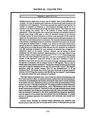 MATRIX I11 -VOLUME TWO
M WOODROW C. MONTE. PH.D..R.D.
methanol source. grapejuia (12 ypm). and the highest. black cumnt (680ppm). art
revealed. The other22 samples used to generate this disarmingly high average are left
completely to the imagination. The authors conclude then paper byinsisting that'thc
content of methanol in fermented or non-fermented beverages should not be of
concern to the fields of human physiology and public hcalth."They i.mplythat wins
'do not present any toxicity" due to the presence of a n a i n natural protective
substanceslJ. When they present their originaldata relating to the methanol content of
French wines (range 14-265 ppm) or when the methanol content of any alcoholic
beverage is given. the ratio of methanol to ethanol is also presented. Of the winesthey
tested. the ratio associated with the highest methanol content(265 ppm) indicatesover
262 times as much ethanol present as methanol. The scientific literature indicatesthat
a fair estimate of methanol content of commonly consumed fruitjuices is on the order
of 40 pans per million (Table I ). Stegmk. et al. points out that some neutral spirits
contain asmuchas 15gramslliter of methanol? what is not mentioned isthe fact that
if these spirits arc at least 60 proof (30% ethanol) this still represents the presence of
over 200 molecules of ethanol for every molecule of methanol that is digested. An
exhaustive search of the present literature indicates that no testing of natural
substances has ever shown methanol appearing alone: in every case ethanol is also
present. usually, in much higher concentrati~ns~~.~.~~.~.JJ.J~,~,~~.Fresh orangejuices
can have very little methanol (0.8 mglliter). and have a concomitant ethyl alcohol
content of 380 mglliteru. Long term storage in cans has a tendency to cause an
increase in thesc levels. but wen after three years of storage. testing has revealed only
62 mglliter of methanol. with an ethanol content of 484 mgiliter. This is a ratio of
almost eight times ethanol1methanol~.Tesungdone &tiy inspainshowed orange
juice with 33 mglliter methanol and 651mg/ liter ethanol (2011ntioP. Therange for
grapefruit juim arc similar, nngang from 02 mg rncthan~llliter~~to 43 mg
methanolllitefl. The lowest ktio of any food item was found in canned grapefnrit
senions with 50-70 mglliter methanol and 200400mgl liter ethanolz7. ~~~~~~~~ng
six molecules ethanol for every molecule of methanol.
This high ethanol to methanol ratio. ewn at thesc low ethanol conccntrationt. may
have some protective effect. As stated previously, ethanolslowstherate of methanol's
conversion to formaldehydeand formate allowing the body time to cxcnte methanol
in the breath and urine. inhibition isseenin vitro m n when the concentration of ethyl
alcohol was only 1/ 16ththat of methanolu. Theinhibitoryeffectkalinearfunction of
the log of the ethyl alcohol concentration. with a 72% inhibition rate at only a 0.01
molar conantration of ethanoll. Thmforcifa literof ahigh methanolcontent omnp
juice isconsumed. with33mglliter of methanolanda201 1ratio of ethanol/ methanol
only one molecule of methanol in 180will be m ~ b o l i t t dinto dangerous metabolita
until the majority of the ethanol has been cleared from the bloodstream. If a simitr-
amount of methanol equivalent from aspartame were consumed. there would be no
competitiorP.
Another factor reducing the potential danger associated with methanol from
natural juices is that they have an average caloric density of 500 Kcal/liter and high
 