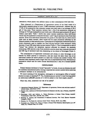MATRIX I11 -VOLUME TWO
32 WOODROW C. MOKTE. PH. D.. R.D.
osmolarity which places very definite limits to their consumption level and rate.
Data obtained in a Department of Agriculture survey of the food intake of a
statistically sampled group of over 17.000 consumers nationwide', indicate that the
17.6% of the population that consume orange juice daily take in an average of 185.5
gm of that juice. These statistics indicate that 1.1% of the population consume an
average of 173.9 gm of grapefruitjuice while only 1.8% drink approxirnatdy 201.gm of
tomato juice daily. Table 1 shows that under normal conditions these individuals
would only be expected to consume between 1and 7 mg of methanol adayfromthese
sources. Even if an individual consumed two juices in the same day or a more exotic
juice such as black currant, there would still be some protection afforded by the
ethanol present in these naturaljuices. Conrumption of aspartameswcttcned drinksat
levels commonly used to replace lost fluid during exercise yields methanol intake
between 15 and 100tima these normal intakes (Table 1). This iscomparable to that of
Winos" but without the metabolic rcpr~eveafforded by ethanol. An alcoholic
consuming 1500 calories a day from alcoholic sourcesalone may consume between 0
and 600 mg of methanol each day depending on his choice of beverages (Table 1).
The concumption of aspaname sweetened soft drinks or other beverages is not
limited by either calories or osmolanty. and can equal the daily water loss of an
individual (which for active people In r state like Arizona can exceed 5 Liters). The
resultant daily methanol intake might then rise to unprecedented levels. Methanol is8
cumulative toxin' and for some clinml manifestations it may be a human-spccific
toxin.
CONCLUSION
Simply because methanol is found 'naturally" in foods. wecannot dismisstheneed
for carefully documented safety testtng In appropriate animal models before allowing
a dramatic increase in i u consumptton.
We know nothing of the mutagenic. tcratogenic or carcinogenic effect of methyl
alcohol on man or rnammaPJ.". Yet if predictions are coma5 it won't be long before
an additional 2.000.000 pounds of it will be added to the food supply ycarlyu.
Mutt this. then, constitute our t a t of iu safety?
I. Apcultuml Raurch Serncc U.S. Dcpanrant of Agnculture. Ponion r u u .pd days k k a d
rckacd foods. ARS-NEd7 (1975).
2 Banktr G.R. lohibidon of Mnhaool Oxdnron by Ethaol in the R.Lh J . PbysioL,163:63%621
(MU)).
3. Bmvamra J-BS. and Lifshrtz. A. Pecun Hydrolpu ia Ccruio Frrriu Daring Akobok
Fcrmrnuuon. Food Tah..3Jb358. July. (l9St).
4. Browing. L. Toxiaty a d Mcubolum of Iodur~nalSolvenu. New Yo* Ekvim Publirbrnl
Compny. (196%
5. Bylinrky. G.. The Battle for Amcnuf S r m Tooth. Fonunc 26-32. July (1st).
6. Campbell. LA. Palmer G.H.. Pmln 10f opt= In Dteur). Fiber R o c u h Edited S p i l k r . ~ . ~ . m d
Amen. RJ. Pkoum Pmr.NY (19711).
 