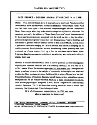 MATRIX I11 - VOLUME TWO
DIET DRINKS - DESERT STORM SYNDROME IN A CAN!
Dallas-When stored or heated above 85 degrees F, as in desert heat, Aspartame in Diet
Drinks breaks down into neurotoxic substances: Methanol, Formaldehyde, Formic Acid
and DKP (braintumor agent).All the softdrinkcompaniesshipped freeDietDrinkstoour
Desert Storm troops, where they broke down in storageinto highly toxic substancesThe
symptomsreportedby the sufferersof "Desert Storm Syndrome"mimic the onesreported
by those reporting the problems associatedwith diet drink use here ., b u ~the military
personnel symptomsaregreater becausethey were drinkingJeating "expuedDiePepsi and
then some!" Aspartame was also liberally served to them in their MREsas well. Since
Aspartame is capable of changing the DNA in lab tests, birth defects in offspring can be
readily addressed. Family members are also experiencing illness, probably from their
continued use of these products. Let's try to find the real reason behind Desert Storm
Syndrome. Based on ourresearch, we believeit was what they were eating and dnnking in
extremedesertheat.
Stoddardis available from her Dallas office to answer questionsand support allegations
regatding this important issue and how it is adversely affecting 3 out of 5 who use it.
ACSNs special Pilot's Hotiine has logged gver 500Not-related Somepilots are
having grand mal seizures in the cockpitsof commercial airiine flights, and others are
crashing the flight simulatorat training facilitieswhile in seinae.Dozeas have lost their
flying status because of reactionsSejlzlaes, lossof vision, vertigo, suicidaldepressions,
heart problems, etc. are routinely reportedReactionsin many consumersare reprtedto
cause bizarre psychological symptoms as wd,due to a depletion of a critical brain
chemical, Serotonin.The US Air Force has formally warned all pilots to abstain from
consuming Diet in their FIyrng S@ery publication.
80% of all consumer com~laintsto the FDA are about
adverse reactions to As~artame!
- - --
For more information contact: Maw Stoddard. Founder
Aspartame Consumer Safety Network
PO Box780634 -Dallas,TX 75378-(214)352-4268 Book OrderDesk: 1-800-9.69-6050
 