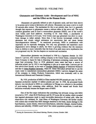 Glutamates and GlutamicAcids -Development and Use of MSG
and the Effect on the Human Brain
Glutamates are generally defined as salts of glutamic acids, and have been shown
to be potent nerve toxins in laboratory cell cultures. Glutamates can cause a nerve to swell
90 seconds after contact. The mechanism for this is not entirely clear, but it is generally
thought that exposure to glutamates causes a calcium influx in the nerve cell. The most
common glutamate used in food is monosodium glutamate (MSG), one of the world's
most widely used food additives. According to Dr. John Olney, a psychiatrist at
Washington University in St.Louis, 'bver twenty years ago glutamate was show to cause
brain damage to infant animals. Since then, it has become increasingly evident that
glutamate and closely related substances are neurotoxins that can cause human
neurodegenerative disease^."'^ As mentioned previously, MSG in combination with
aspartame can be especially damaging. Not only may glutamates and aspartates cause
degenerative nerve damage in adults, but there is growing evidence that the immature
brain in children is more vulnerable than the brain of an adult since nerve myelination has
not progressed very far. Seethe chapters on vaccines and vaccination.
Monosodium glutamate was developed in 1908 by a Japanese chemist. In 1925
James E. Larrowe, who owned a milling company in the United States, contacted Suuki
Spice Company in Japan for help in disposing of glutamate-containing waste water fiom
sugar beet processing. Prior to 1918, glutamate waste water had been a source of
industrial potash, but by 1925 it was beginning to pile up in waste tanks. Larrowe got no
firm advice fiom Suzuki, so he went to Carnepje Mellon Institute of Industrial Research
and also to Johns Ho~kinsUniversity where Dr. Elmer McCollum advised him to use the
waste water to manufacture monosodium glutamate (MSG). Larrowe changed the name
of his company to Amino Products Corporation, which was eventually sold to the
InternationalMinerals and Chemicals Company.
By 1930,production of MSG in China reached 400,000pounds per year. In 1933,
Japanese production reached 10 million pounds per year. In 1948, the processed foods
industry was introduced to MSG at a conference in Chicago as a solution to the problem
of poor-tasting food containing other additives. Both the canned and fiozen food
industries eventuallybecame the largest users of MSG.
One of the first major indicationsthat something was seriously wrong with MSG
occurred in 1957, when Dr.D.Newhouse and Dr.J.P.Lucas did rat studies which revealed
that ingested glutamates result in rapid irreversible destruction of retinal cells. After the
observation was validated, Dr. John Olney of Washington University did fbrther studies
with rodents that revealed that MSG damages dendrites in the brain, causes damage to the
hypothalamus, causes obesity, behavioral disturbances, endocrine changes, stunted bodies,
seizures and infertility. If MSG could 'Solve" the rodent population problem, it could also
56
Societyfor Neuroscience 19thAnnual Meeting, Phoenix, Arizona, October 1989.
175
 