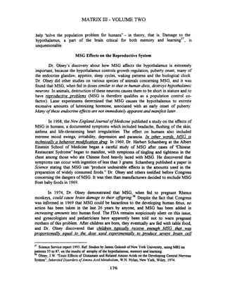 help 'Solve the population problem for humans" - in theory, that is. Damage to the
hypothalamus, a part of the brain critical for both memory and learning5', is
unquestionable.
MSG Effects on the Reproductive System
Dr. Olney's discovery about how MSG affects the hypothalamus is extremely
important, because the hypothalamus controls growth regulation, puberty onset, many of
the endocrine glandsw, appetite, sleep cycles, waking patterns and the biological clock.
Dr. Olney did other studies on various species of animals concerning MSG, and it was
found that MSG, when fed in doses similar to that in human diets, destroys hypothalamic
neurons.In animals, destruction of these neurons causes them to be short in stature and to
have revroductive problems (MSG is therefore qualifies as a population control co-
factor). Later experiments determined that MSG causes the hypothalamus to excrete
excessive amounts of luteinizing hormone, associated with an early onset of puberty.
Many of these endocrine efJects are not immediatelyapparent and manifest later.
In 1968, the New EnglandJoumal of Medicine published a study on the effects of
MSG in humans, a documented symptoms which included headache, flushing of the skin,
asthma and life-threatening heart irregularities. The effect on humans also included
extreme mood swings, irritability, depression and paranoia. In other words. MSG is
technicallva behavior modification h g . In 1969, Dr. Herbert Schamberg at the Albert
Einstein School of Medicine began a careful study of MSG after cases of 'Chinese
Restaurant Sydrorne" began to manifest, with symptoms of tingling and tightness in the
chest among those who ate Chinese food heavily laced with MSG. He discovered that
symptoms can occur with ingestion of less than 3 grams.Schamberg published a paper in
Science stating that MSG can 'produce undesirable effects in the amounts used in the
preparation of widely consumed foods." Dr. Olney and others testified before Congress
concerning the dangers of MSG. It was then thanmanufacturers decided to exclude MSG
from baby foods in 1969.
In 1974, Dr. Olney demonstrated that MSG, when fed to pregnant Rhesus
monkeys, could cause brain damage to their ofl~prin~.~'Despite the fact that Congress
was informed in 1969 that MSG could be hazardous to the developing human fetus, no
action has been taken in the last 26 years by anyone, and MSG has been added in
increasing amounts into human food. The FDA remains suspiciously silent on this issue,
and gynecologists and pediatricians have apparently been told not to warn pregnant
mothers of this problem. After children are born, they eventually are fed with table food,
and Dr. Olney discovered that chilaken ~ i c a l l vreceive enouph MSG that was
proportionallv equal to the dose used experimentallv to ~roducesevere brain cell
57
Science Senice report 1993. Ref: Studiesby James Golombof New York University, using MRI on
patients 55 to 87, on the resultsof atrophy of the hypothalamus, memory and learning.
'* Olney, J.W."ToxicEffectsof Glutamateand Related Amino Acids on the Developing Central Nervous
System7',Inherited Disorders of Amino Acid Metabolism, W.N.Nylan, New York, Wiley, 1974.
 