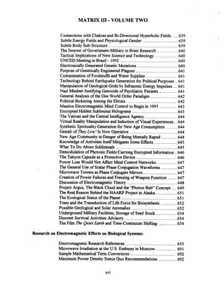 MATRIX I11 .VOLUME TWO
.....Connectionswith Chakras and Bi-DirectionalHyperbolic Fields 639
...............................SubtleEnergy Fields and Physiological Gender 639
SubtleBody Sub-structure ............................................................. 639
..................The Interest of Government-Military in Brain Research 640
Tactical Implications of New Scienceand Technology .................... 640
UNCED Meeting in Brazil - 1992 ................................................... 640
Electronically Generated GeneticMutations ................................... 640
Purpose of Genetically Engineered Plagues ..................................... 641
Contaminationof Foodstuffs and Water Supplies ...........................641
Technology Behind Earthquake Generationfor Political Purposes .. 641
...Manipulationof Geological Gridsby Infrasonic Energy Impulses 641
Nazi Mindset Justifying Genocide of PsychiatricPatients ................ 641
General Analysis of the OneWorld Order Paradigm .......................642
Political Bickering Among the Elitists ............................................642
...............MassiveElectromagnetic Mind Control to Begin in 1995 643
Encrypted Hidden SubliminalHolograms ........................................643
............................The Vatican and the Central Intelligence Agency 644
Virtual RealityManipulation and Induction of Visual Experiences ..644
..........Synthetic SpiritualityGenerationfor New Age Consumption 644
Gestalt of TheyLive! Is Now Operative .......................................... 644
New Age Community in Danger of Being Mentally Raped ..............644
Knowledge of Activities Itself Mitigates Some Effects ....................645
......................................................What To Do About Subliminals 645
Demodulation of Photonic FieldsCarryingEncrypted Information ..646
The Takyon Capsule as a Protective Device ................................... 646
Power Loss Would Not Affect Mind ControlNetworks .................647
..............The General Use of ScalarPhase ConjugationWaveforms 647
Microwave Towers asPhase ConjugateMirrors .............................647
........Creation of Power Failures and Freezing of Weapon Function 647
Discussion of Electromagnetic Theory ............................................648
Project Argus, The Black Cloud and the "Photon Belt" Concept .... 649
TheReal Reason Behind the HAARP Project in Alaska ..................651
The Ecological Statusof the Planet .............................................651
..............Trees and the Transduction of Life Force for Biosynthesis 652
........................................Possible Geological and SolarAnomalies 652
Underground MilitaryFacilities, Storageof Seed Stock ..................654
Discreet Survival Activities Advisory .............................................. 654
................TheFilm Zle QuietEarth and Time-Continuum Shifting 654
Research on Electromagnetic Effects on Biological Systems:
ElectromagneticResearch References ............................................ 655
MicrowaveIrradiation at the U.S. Embassy in Moscow ................. 691
SampleMathematical Term Conversions ....................................... 692
Maximum Power Density Status Quo Recommendations ................692
 