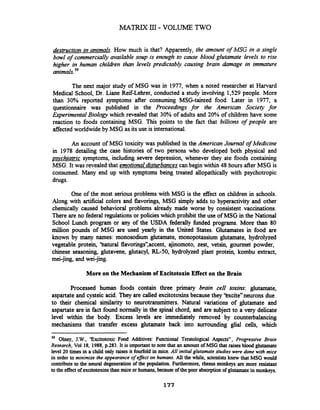 MATRIX III- VOLUME TWO
destruction in animals. How much is that? Apparently, the amount of MSG in a single
bowl of commercially available soup is enough to cause blood glutamate levels to rise
higher in human childen than levels predictably causing brain damage in immature
animals.5g
The next major study of MSG was in 1977,when a noted researcher at Harvard
Medical School, Dr. Lime Reif-Lehrer, conducted a study involving 1,529 people. More
than 30% reported symptoms after consuming MSG-tainted food. Later in 1977, a
questionnaire was published in the Proceedings for the American Society for
werimental Biology which revealed that 30% of adults and 20% of children have some
reaction to foods containing MSG. This points to the fact that billions of people are
affected worldwide by MSG as its use is international.
An account of MSG toxicity was published in the American Journal of Medicine
in 1978 detailing the case histories of two persons who developed both physical and
psvchiatric symptoms, including severe depression, whenever they ate foods containing
MSG. It was revealed that emotionaldisturbancescan begin within 48 hours after MSG is
consumed. Many end up with symptoms being treated allopathically with psychotropic
drugs.
One of the most serious problems with MSG is the effect on children in schools.
Along with artificial colors and flavorings, MSG simply adds to hyperactivity and other
chemically caused behavioral problems already made worse by consistent vaccinations.
There are no federal regulations or policies which prohibit the use of MSG in the National
School Lunch program or any of the USDA federally fbnded programs. More than 80
million pounds of MSG are used yearly in the United States. Glutamates in food are
known by many names: monosodium glutamate, monopotassium glutamate, hydrolyzed
vegetable protein, 'hatural flavorings",accent, ajinomoto, zest, vetsin, gourmet powder,
chinese seasoning, glutavene, glutacyl, RL-50,hydrolyzed plant protein, kombu extract,
mei-jing, and wei-jing.
More on the Mechanism of Excitotoxin Effect on the Brain
Processed human foods contain three primary brain cell toxins: glutamate,
aspartateand cysteic acid. They are called excitotoxinsbecause they 'kxcite"neurons due
to their chemical similarity to neurotransmitters. Natural variations of glutamate and
aspartate are in fact found normally in the spinal chord, and are subject to a very delicate
level within the body. Excess levels are immediately removed by counterbalancing
mechanisms that transfer excess glutamate back into surrounding glial cells, which
" Olney, J.W.,'Excitotoxic Food Additives: Functional Teratological Aspects" , Progressive Brain
Research, Vol 18, 1988,p.283. It is important to note that an amount of MSG that raisesblood glutamate
level 20 times in a child only raises it fourfold in mice.AN initial glutamate studies were done with mice
in order to minimize the appearance ofeflect on humans. All the while, scientistsknew that MSG would
contribute to the neural degeneration of the population. Furthermore, rhesus monkeys are more resistant
to the effect of excitotoxinsthan mice or humans,because of the poor absorption of glutamatein monkeys.
 