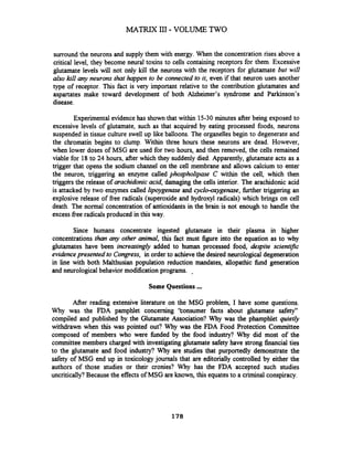 MATRIX 111- VOLUME TWO
surround the neurons and supply them with energy. When the concentration rises above a
critical level, they become neural toxins to cells containing receptors for them. Excessive
glutamate levels will not only kill the neurons with the receptors for glutamate bur will
also kzN any neurons that happen to be connectedto it, even if that neuron uses.another
type of receptor. This fact is very important relative to the contribution glutamates and
aspartates make toward development of both Alzheimer's syndrome and Parkinson's
disease.
Experimentalevidence has shown that within 15-30 minutes after being exposed to
excessive levels of glutamate, such as that acquired by eating processed foods, neurons
suspended in tissue culture swell up like balloons. The organelles begin to degenerate and
the chromatin begins to clump. Within three hours these neurons are dead. However,
when lower doses of MSG are used for two hours, and then removed, the cells remained
viable for 18to 24 hours, after which they suddenly died. Apparently, glutarnate acts as a
trigger that opens the sodium channel on the cell membrane and allows calcium to enter
the neuron, triggering an enzyme called phoqholipase C within the cell, which then
triggers the release of arachidonicacid, damaging the cells interior. The arachidonic acid
is attacked by two enzymes called lipoygenase and cyclo-oxygeenase, further triggering an
explosive release of free radicals (superoxide and hydroxyl radicals) which brings on cell
death. The normal concentration of antioxidants in the brain is not enough to handle the
excess free radicals produced in this way.
Since humans concentrate ingested glutamate in their plasma in higher
concentrations than any other animal, this fact must figure into the equation as to why
glutamates have been increasingly added to human processed food, despite scientiic
evidencepresented to Congress, in order to achievethe desired neurological degeneration
in line with both Malthusian population reduction inandates, allopathic fund generation
and neurological behavior modification programs. -
Some Questions ...
After reading extensive literature on the MSG problem, I have some questions.
Why was the FDA pamphlet concerning 'konsumer facts about glutamate safety"
compiled and published by the Glutamate Association? Why was the phamphlet quietly
withdrawn when this was pointed out? Why was the FDA Food Protection Committee
composed of members who were finded by the food industry? Why did most of the
committee members charged with investigating glutamate safety have strong financial ties
to the glutarnate and food industry? Why are studies that purportedly demonstrate the
safety of MSG end up in toxicology journals that are editorially controlled by either the
authors of those studies or their cronies? Why has the FDA accepted such studies
uncritically?Because the effectsof MSG are known, this equatesto a criminal conspiracy.
 